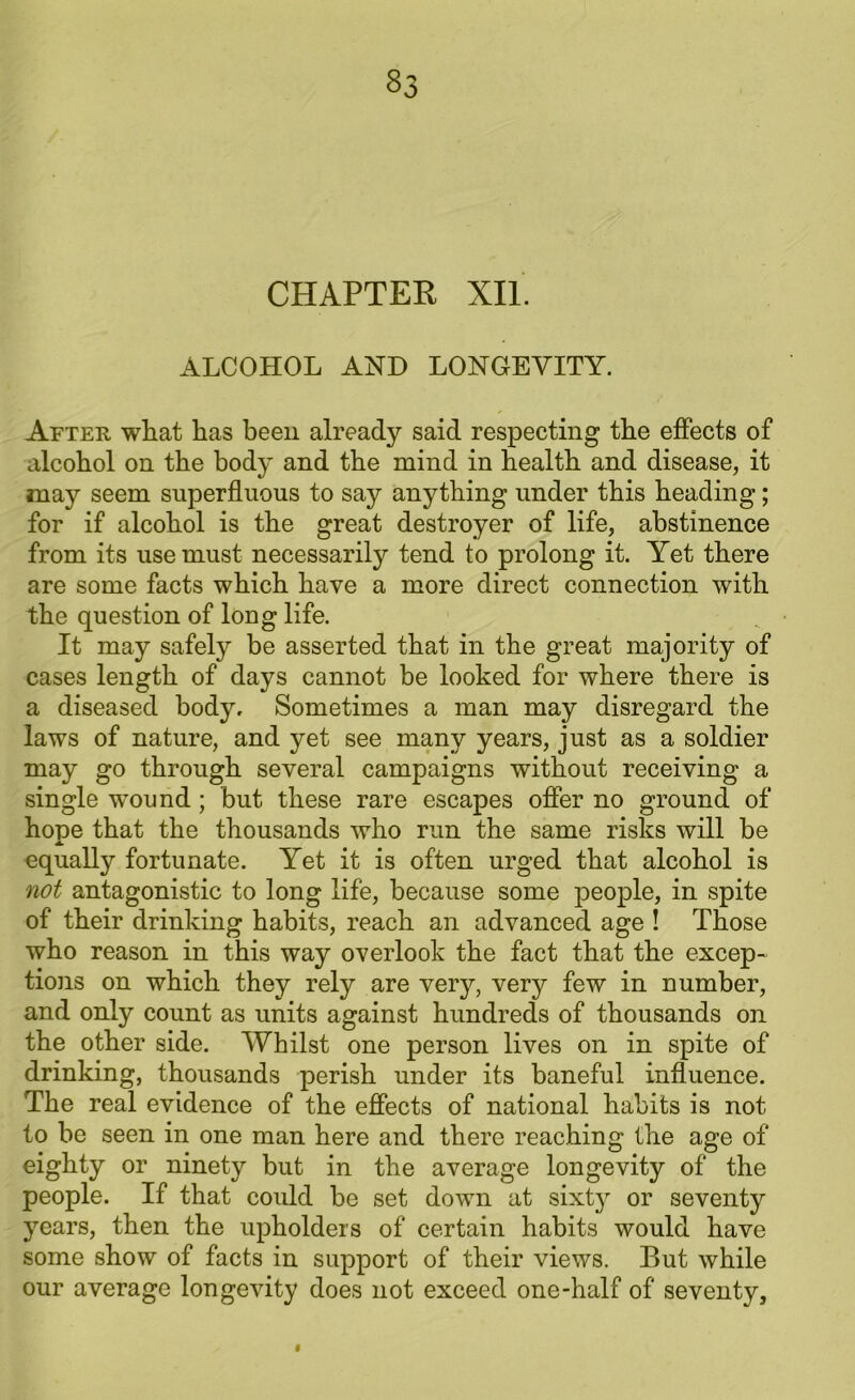 CHAPTER XII. ALCOHOL AND LONGEVITY. After wliat has been already said respecting the effects of alcohol on the body and the mind in health and disease, it may seem superfluous to say anything under this heading; for if alcohol is the great destroyer of life, abstinence from its use must necessarily tend to prolong it. Yet there are some facts which have a more direct connection with the question of long life. It may safely be asserted that in the great majority of cases length of days cannot be looked for where there is a diseased body. Sometimes a man may disregard the laws of nature, and yet see many years, just as a soldier may go through several campaigns without receiving a single wound ; but these rare escapes offer no ground of hope that the thousands who run the same risks will be equally fortunate. Yet it is often urged that alcohol is not antagonistic to long life, because some people, in spite of their drinking habits, reach an advanced age ! Those who reason in this way overlook the fact that the excep- tions on which they rely are very, very few in number, and only count as units against hundreds of thousands on the other side. Whilst one person lives on in spite of drinking, thousands perish under its baneful influence. The real evidence of the effects of national habits is not to be seen in one man here and there reaching* the age of eighty or ninety but in the average longevity of the people. If that could be set down at sixty or seventy years, then the upholders of certain habits would have some show of facts in support of their views. But while our average longevity does not exceed one-half of seventy.