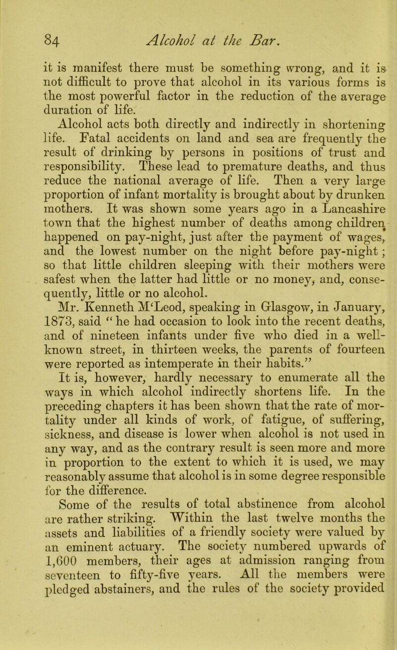 it is manifest there must be something wrong, and it is not difficult to prove that alcohol in its various forms is the most powerful factor in the reduction of the average duration of life. Alcohol acts both directly and indirectly in shortening life. Fatal accidents on land and sea are frequently the result of drinking by persons in positions of trust and responsibility. These lead to premature deaths, and thus reduce the national average of life. Then a very large proportion of infant mortality is brought about by drunken mothers. It was shown some years ago in a Lancashire town that the highest number of deaths among children happened on pay-night, just after the payment of wages, and the lowest number on the night before pay-night; so that little children sleeping with their mothers were safest when the latter had little or no money, and, conse- quently, little or no alcohol. Mr. Kenneth M‘Leod, speaking in Glasgow, in January, 1873, said “ he had occasion to look into the recent deaths, and of nineteen infants under five who died in a well- known street, in thirteen weeks, the parents of fourteen were reported as intemperate in their habits.” It is, however, hardly necessary to enumerate all the ways in which alcohol indirectly shortens life. In the preceding chapters it has been shown that the rate of mor- tality under all kinds of work, of fatigue, of suffering, sickness, and disease is lower when alcohol is not used in any way, and as the contrary result is seen more and more in proportion to the extent to which it is used, we may reasonably assume that alcohol is in some degree responsible for the difference. Some of the results of total abstinence from alcohol are rather striking. Within the last twelve months the assets and liabilities of a friendly society were valued by an eminent actuary. The society numbered upwards of 1,600 members, their ages at admission ranging from seventeen to fifty-five years. All the members were pledged abstainers, and the rules of the society provided