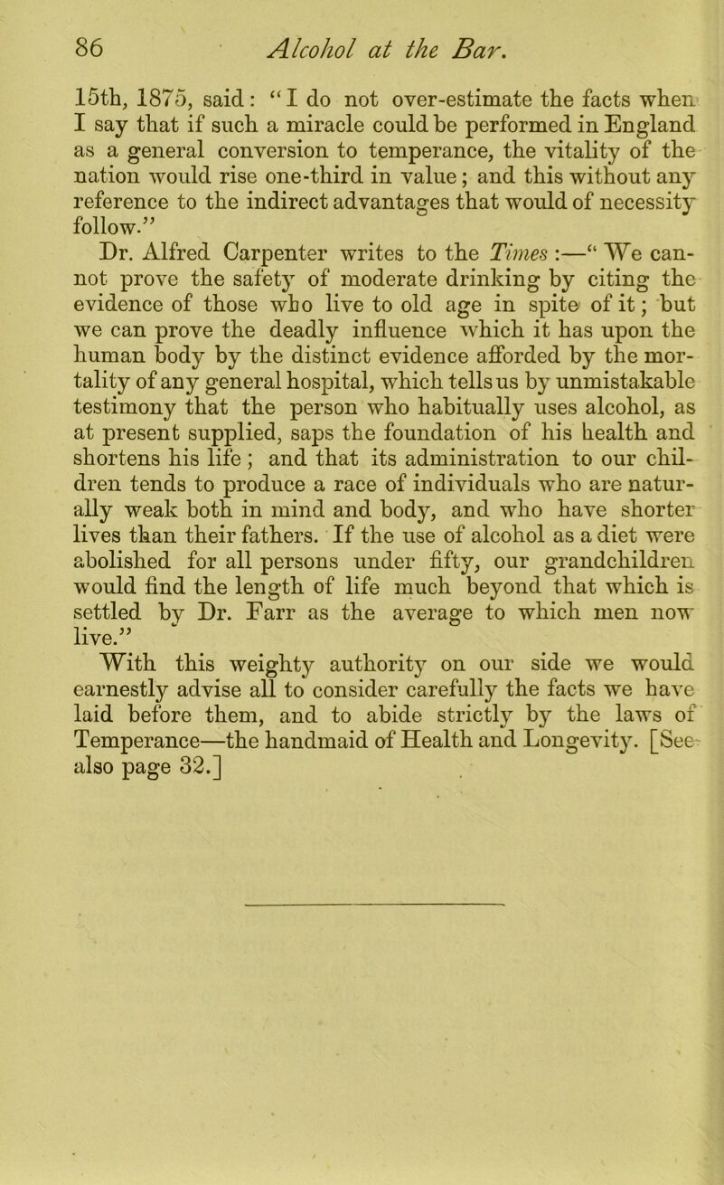 15th, 1875, said: “I do not over-estimate the facts when I say that if such a miracle could be performed in England as a general conversion to temperance, the vitality of the nation would rise one-third in value; and this without any reference to the indirect advantages that would of necessity follow.” Dr. Alfred Carpenter writes to the Times :—“ We can- not prove the safety of moderate drinking by citing the evidence of those who live to old age in spite of it; but we can prove the deadly influence which it has upon the human body by the distinct evidence afforded by the mor- tality of any general hospital, which tells us by unmistakable testimony that the person who habitually uses alcohol, as at present supplied, saps the foundation of his health and shortens his life ; and that its administration to our chil- dren tends to produce a race of individuals who are natur- ally weak both in mind and bod}^, and who have shorter lives than their fathers. If the use of alcohol as a diet were abolished for all persons under fifty, our grandchildren w'ould find the length of life much beyond that which is settled by Dr. Farr as the average to which men now live.” With this weighty authority on our side we would earnestly advise all to consider carefully the facts we have laid before them, and to abide strictly by the laws of Temperance—the handmaid of Health and Longevity. [See also page 32.]