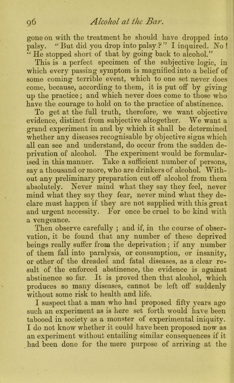 gone on with the treatment he should have dropped into palsy. “ But did you drop into palsy ? ” I inquired. No ! “ He stopped short of that by going back to alcohol.” This is a perfect specimen of the subjective logic, in which every passing symptom is magnified into a belief of some coming terrible event, which to one set never does come, because, according to them, it is put off by giving up the practice; and which never does come to those who have the courage to hold on to the practice of abstinence. To get at the full truth, therefore, we want objective evidence, distinct from subjective altogether. We want a grand experiment in and by which it shall be determined whether any diseases recognisable by objective signs which all can see and understand, do occur from the sudden de- privation of alcohol. The experiment would be formular- ised in this manner. Take a sufficient number of persons, say a thousand or more, who are drinkers of alcohol. With- out any preliminary preparation cut off alcohol from them absolutely. Never mind what they say they feel, never mind what they say they fear, never mind what they de- clare must happen if they are not supjDlied with this great and urgent necessity. For once be cruel to be kind with a vengeance. Then observe carefully ; and if, in the course of obser- vation, it be found that any number of these deprived beings really suffer from the deprivation; if any number of them fall into paralysis, or consumption, or insanity, or other of the dreaded and fatal diseases, as a clear re- sult of the enforced abstinence, the evidence is against abstinence so far. It is proved then that alcohol, which produces so many diseases, cannot be left off suddenly without some risk to health and life. I suspect that a man who had proposed fifty years ago such an experiment as is here set forth would have been tabooed in society as a monster of experimental iniquity. I do not know wliether it could have been proposed now as an experiment without entailing similar consequences if it had been done for the mere purpose of arriving at the