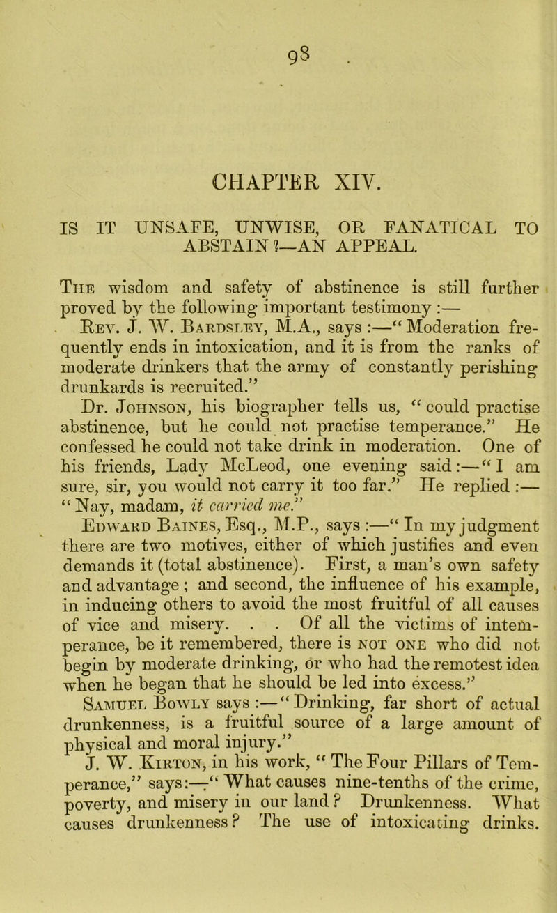 CHAPTER XIV. IS IT UNSAFE, UNWISE, OR FANATICAL TO ABSTAIN 1—AN APPEAL. The wisdom and safety of abstinence is still further proved by the following important testimony :— Rev. j. W. Bardsley, M.A., says :—“ Moderation fre- quently ends in intoxication, and it is from the ranks of moderate drinkers that the army of constantly perishing drunkards is recruited.” Dr. Johnson, his biographer tells us, “ could practise abstinence, but he could not practise temperance/’ He confessed he could not take drink in moderation. One of his friends, Lady McLeod, one evening said:—“ I am sure, sir, you would not carry it too far/’ He replied :— “Nay, madam, it carried me.” Edward Baines, Esq., M.P., says :—“ In my judgment there are two motives, either of which justifies and even demands it (total abstinence). First, a man’s own safety and advantage ; and second, the influence of his example, in inducing others to avoid the most fruitful of all causes of vice and misery. . . Of all the victims of intem- perance, be it remembered, there is not one who did not begin by moderate drinking, or who had the remotest idea when he began that he should be led into excess/’ Samuel Bowly says :—“Drinking, far short of actual drunkenness, is a fruitful source of a large amount of physical and moral injury.” J. W. Eirton, in his work, “ The Four Pillars of Tem- perance,” says:—7“ What causes nine-tenths of the crime, poverty, and misery in our land ? Drunkenness. What causes drunkenness? The use of intoxicating drinks.