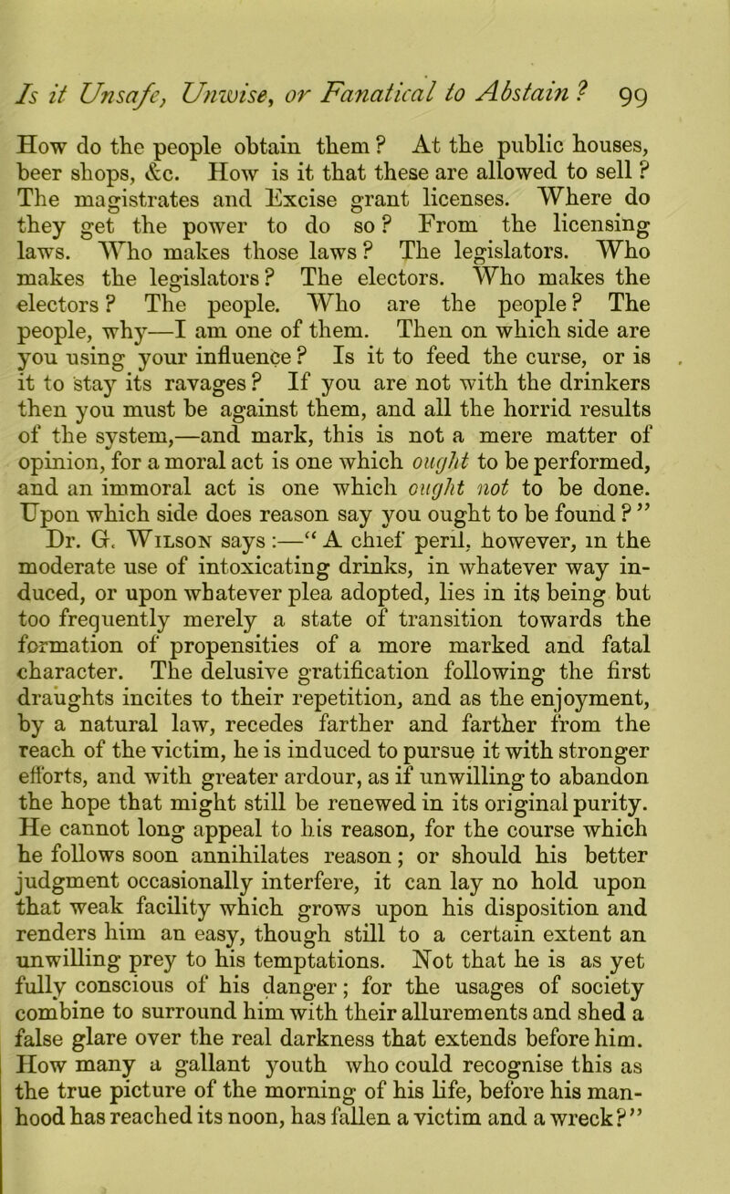 How do the people obtain them ? At the public houses, beer shops, Ac. How is it that these are allowed to sell ? The magistrates and Excise grant licenses. Where do they get the power to do so ? From the licensing laws. Who makes those laws ? The legislators. Who makes the legislators? The electors. Who makes the electors ? The people. Who are the people ? The people, why—I am one of them. Then on which side are you using your influence ? Is it to feed the curse, or is it to stay its ravages ? If you are not with the drinkers then you must be against them, and all the horrid results of the system,—and mark, this is not a mere matter of opinion, for a moral act is one which ought to be performed, and an immoral act is one which ought not to be done. Upon which side does reason say you ought to be found ? ” Dr. Gr< Wilson says :—“A chief peril, however, m the moderate use of intoxicating drinks, in whatever way in- duced, or upon whatever plea adopted, lies in its being but too frequently merely a state of transition towards the formation of propensities of a more marked and fatal character. The delusive gratification following the first draughts incites to their repetition, and as the enjoyment, by a natural law, recedes farther and farther from the reach of the victim, he is induced to pursue it with stronger efforts, and with greater ardour, as if unwilling to abandon the hope that might still be renewed in its original purity. He cannot long appeal to his reason, for the course which he follows soon annihilates reason; or should his better judgment occasionally interfere, it can lay no hold upon that weak facility which grows upon his disposition and renders him an easy, though still to a certain extent an unwilling prey to his temptations. Hot that he is as yet fully conscious of his danger; for the usages of society combine to surround him with their allurements and shed a false glare over the real darkness that extends before him. How many a gallant youth who could recognise this as the true picture of the morning of his life, before his man- hood has reached its noon, has fallen a victim and a wreck?”