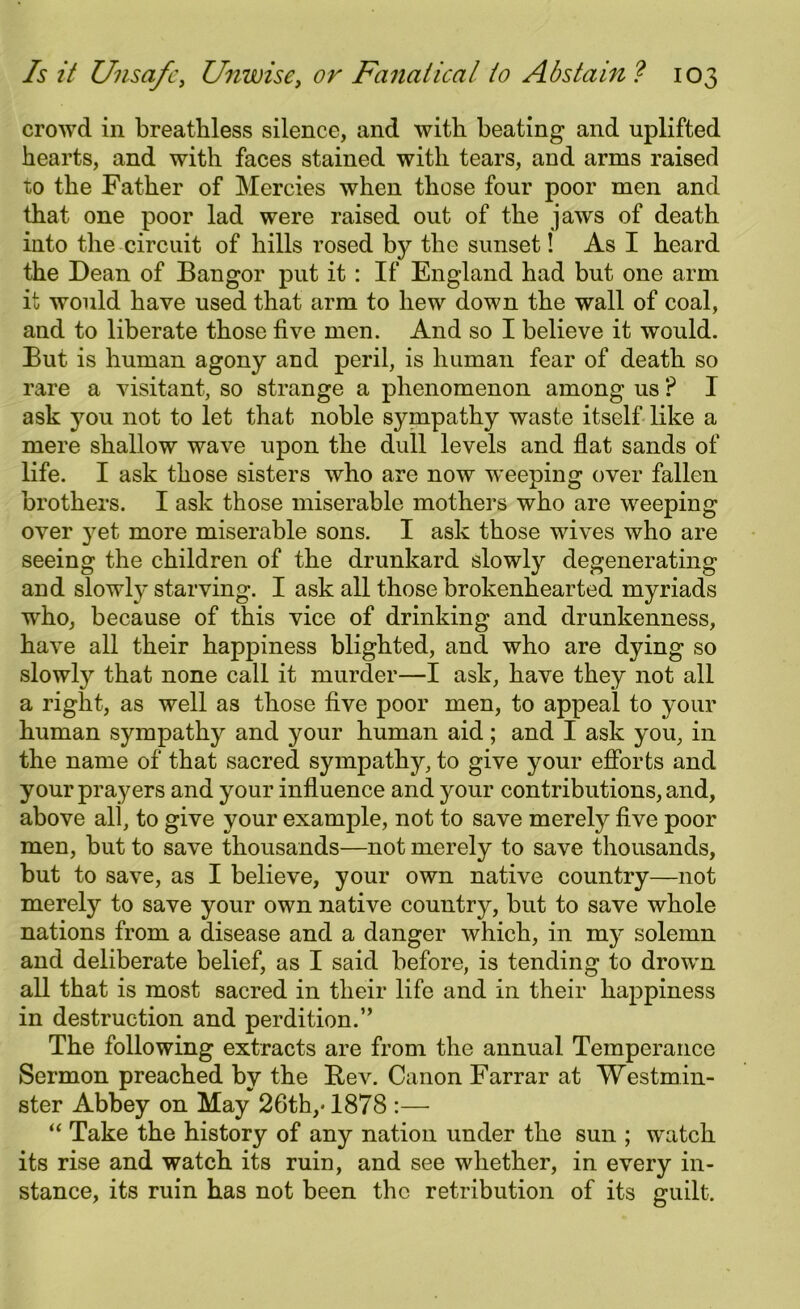 crowd in breathless silence, and with heating and uplifted hearts, and with faces stained with tears, and arms raised to the Father of Mercies when those four poor men and that one poor lad were raised out of the jaws of death into the circuit of hills rosed by the sunset! As I heard the Dean of Bangor put it : If England had but one arm it would have used that arm to hew down the wall of coal, and to liberate those five men. And so I believe it would. But is human agony and peril, is human fear of death so rare a visitant, so strange a phenomenon among us ? I ask you not to let that noble sympathy waste itself like a mere shallow wave upon the dull levels and flat sands of life. I ask those sisters who are now weeping over fallen brothers. I ask those miserable mothers who are weeping over j^et more miserable sons. I ask those wives who are seeing the children of the drunkard slowly degenerating and slowty starving. I ask all those brokenhearted myriads who, because of this vice of drinking and drunkenness, have all their happiness blighted, and who are dying so slowly that none call it murder—I ask, have they not all a right, as well as those five poor men, to appeal to your human sympathy and your human aid; and I ask you, in the name of that sacred sympathy, to give your efforts and your prayers and your influence and your contributions, and, above all, to give your example, not to save merely five poor men, but to save thousands—not merely to save thousands, but to save, as I believe, your own native country—not merely to save your own native country, but to save whole nations from a disease and a danger which, in my solemn and deliberate belief, as I said before, is tending to drown all that is most sacred in their life and in their happiness in destruction and perdition.” The following extracts are from the annual Temperance Sermon preached by the Bev. Canon Farrar at Westmin- ster Abbey on May 26th,* 1878 :—- “ Take the history of any nation under the sun ; watch its rise and watch its ruin, and see whether, in every in- stance, its ruin has not been the retribution of its guilt.