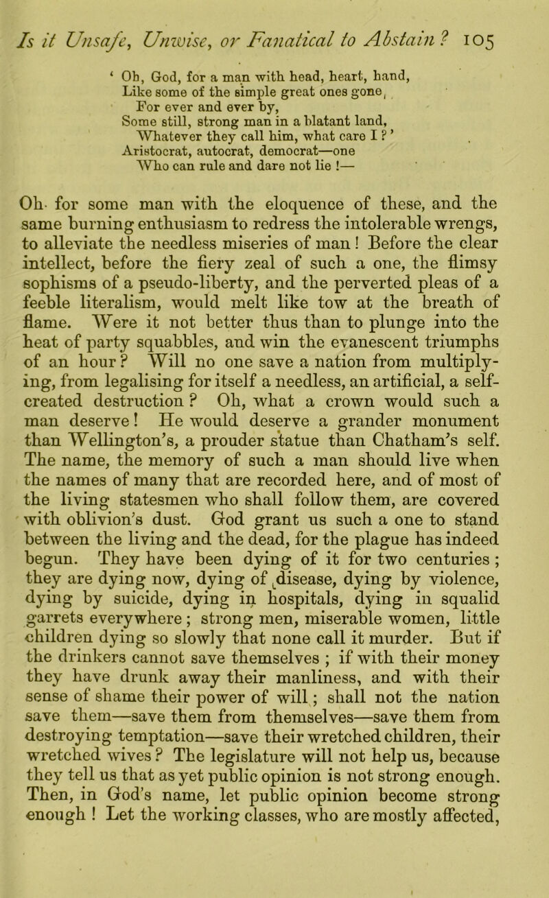 ‘ Ob, God, for a man. with, head, heart, hand, Like some of the simple great ones gone, For ever and ever by, Some still, strong man in a blatant land, Whatever they call him, what care I ? ’ Aristocrat, autocrat, democrat—one Who can rule and dare not lie !— Oh- for some man with the eloquence of these, and the same burning enthusiasm to redress the intolerable wrengs, to alleviate the needless miseries of man ! Before the clear intellect, before the fiery zeal of such a one, the flimsy sophisms of a pseudo-liberty, and the perverted pleas of a feeble literalism, would melt like tow at the breath of flame. Were it not better thus than to plunge into the heat of party squabbles, and win the evanescent triumphs of an hour? Will no one save a nation from multiply- ing, from legalising for itself a needless, an artificial, a self- created destruction ? Oh, what a crown would such a man deserve! He would deserve a grander monument than Wellington’s, a prouder statue than Chatham’s self. The name, the memory of such a man should live when the names of many that are recorded here, and of most of the living statesmen who shall follow them, are covered with oblivion’s dust. God grant us such a one to stand between the living and the dead, for the plague has indeed begun. They have been dying of it for two centuries ; they are dying now, dying of Ldisease, dying by violence, dying by suicide, dying in hospitals, dying in squalid garrets everywhere ; strong men, miserable women, little children dying so slowly that none call it murder. But if the drinkers cannot save themselves ; if with their money they have drunk away their manliness, and with their sense of shame their power of will; shall not the nation save them—save them from themselves—save them from destroying temptation—save their wretched children, their wretched wives ? The legislature will not help us, because they tell us that as yet public opinion is not strong enough. Then, in God’s name, let public opinion become strong enough ! Let the working classes, who are mostly affected,