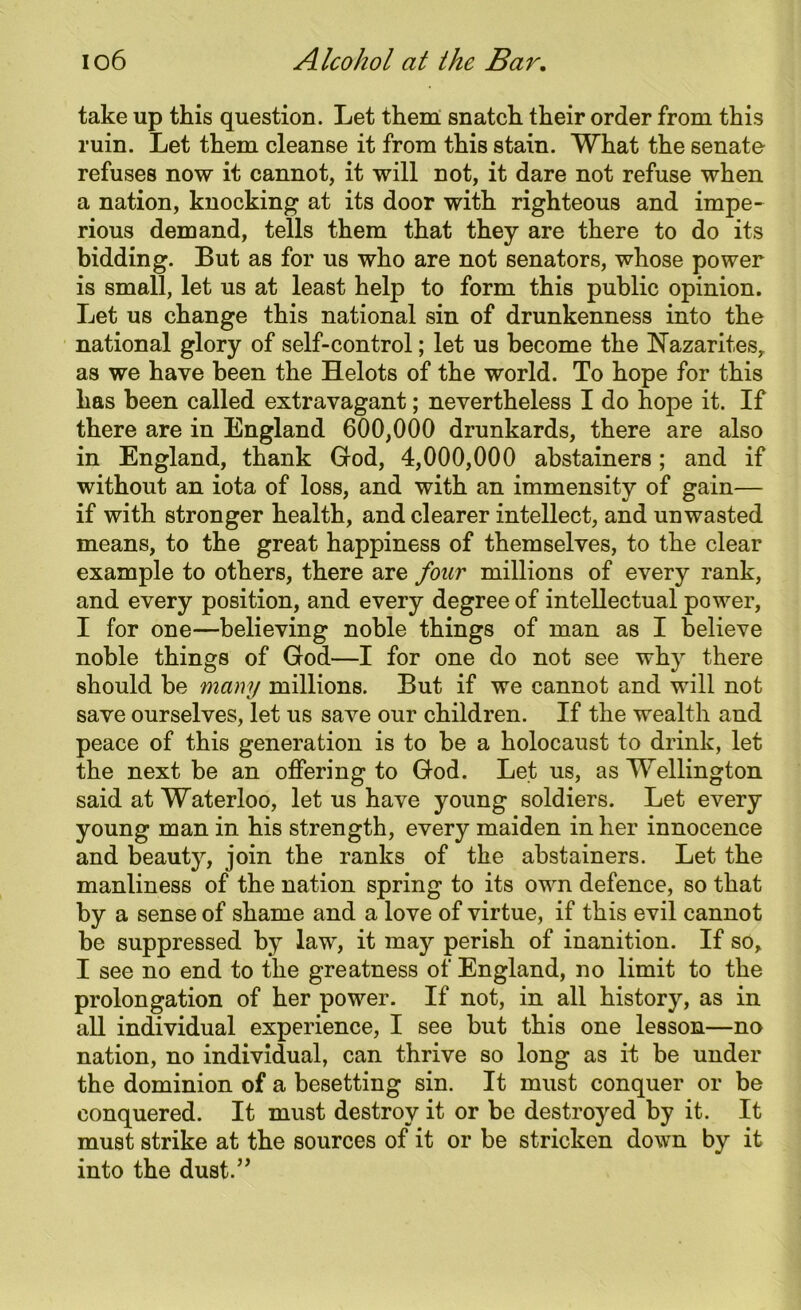 take up this question. Let them snatch their order from this ruin. Let them cleanse it from this stain. What the senate refuses now it cannot, it will not, it dare not refuse when a nation, knocking at its door with righteous and impe- rious demand, tells them that they are there to do its bidding. But as for us who are not senators, whose power is small, let us at least help to form this public opinion. Let us change this national sin of drunkenness into the national glory of self-control; let us become the Nazarites, as we have been the Helots of the world. To hope for this has been called extravagant; nevertheless I do hope it. If there are in England 600,000 drunkards, there are also in England, thank God, 4,000,000 abstainers; and if without an iota of loss, and with an immensity of gain— if with stronger health, and clearer intellect, and un wasted means, to the great happiness of themselves, to the clear example to others, there are four millions of every rank, and every position, and every degree of intellectual power, I for one—believing noble things of man as I believe noble things of God—I for one do not see why there should be many millions. But if we cannot and will not save ourselves, let us save our children. If the wealth and peace of this generation is to be a holocaust to drink, let the next be an offering to God. Let us, as Wellington said at Waterloo, let us have young soldiers. Let every young man in his strength, every maiden in her innocence and beauty, join the ranks of the abstainers. Let the manliness of the nation spring to its own defence, so that by a sense of shame and a love of virtue, if this evil cannot be suppressed by law, it may perish of inanition. If so, I see no end to the greatness of England, no limit to the prolongation of her power. If not, in all history, as in all individual experience, I see but this one lesson—no nation, no individual, can thrive so long as it be under the dominion of a besetting sin. It must conquer or be conquered. It must destroy it or be destroyed by it. It must strike at the sources of it or be stricken down by it into the dust.”