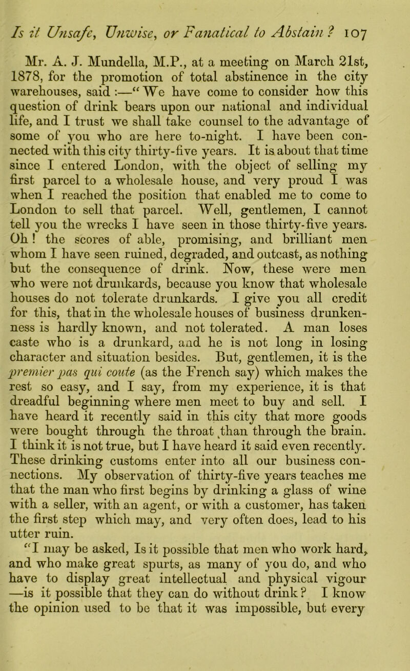 Mr. A. J. Mundella, M.P., at a meeting on March 21st, 1878, for the promotion of total abstinence in the city warehouses, said :—“We have come to consider how this question of drink bears upon our national and individual life, and I trust we shall take counsel to the advantage of some of you who are here to-night. I have been con- nected with this city thirty-five years. It is about that time since I entered London, with the object of selling my first parcel to a wholesale house, and very proud I was when I reached the position that enabled me to come to London to sell that parcel. Well, gentlemen, I cannot tell you the wrecks I have seen in those thirty-five years. Oh! the scores of able, promising, and brilliant men whom I have seen ruined, degraded, and outcast, as nothing but the consequence of drink. Now, these were men who were not drunkards, because you know that wholesale houses do not tolerate drunkards. I give you all credit for this, that in the wholesale houses of business drunken- ness is hardly known, and not tolerated. A man loses caste who is a drunkard, and he is not long in losing character and situation besides. But, gentlemen, it is the premier pas qui coute (as the French say) which makes the rest so easy, and I say, from my experience, it is that dreadful beginning where men meet to buy and sell. I have heard it recently said in this city that more goods were bought through the throat kthan through the brain. I think it is not true, but I have heard it said even recentty. These drinking customs enter into all our business con- nections. My observation of thirty-five years teaches me that the man who first begins by drinking a glass of wine with a seller, with an agent, or with a customer, has taken the first step which may, and very often does, lead to his utter ruin. “I may be asked, Is it possible that men who work hard* and who make great spurts, as many of you do, and who have to display great intellectual and physical vigour —is it possible that they can do without drink ? I know the opinion used to be that it was impossible, but every