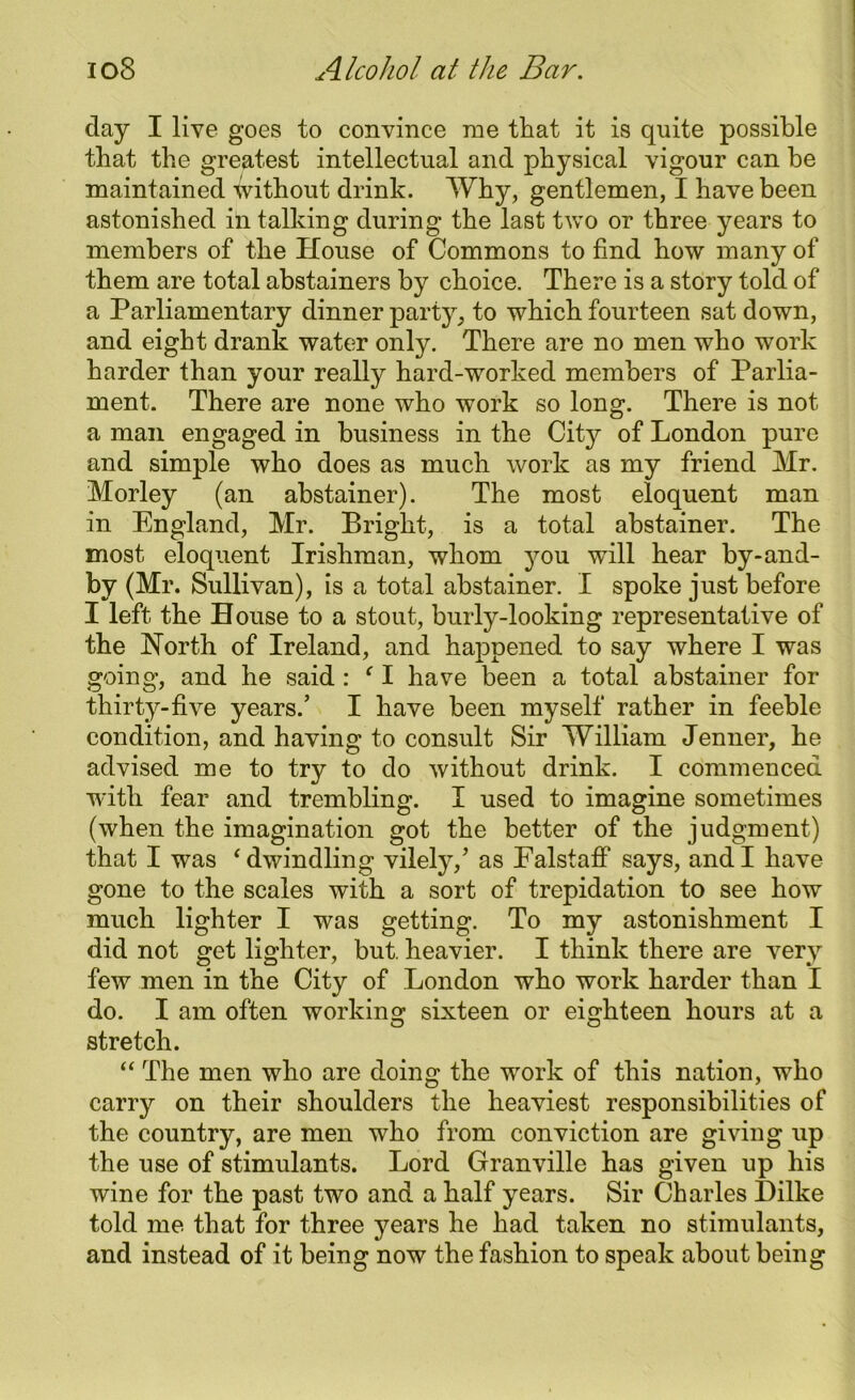 day I live goes to convince me that it is quite possible that the greatest intellectual and physical vigour can be maintained without drink. Why, gentlemen, I have been astonished in talking during the last two or three years to members of the House of Commons to find how many of them are total abstainers by choice. There is a story told of a Parliamentary dinner party, to which fourteen sat down, and eight drank water only. There are no men who work harder than your really hard-worked members of Parlia- ment. There are none who work so long. There is not a man engaged in business in the City of London pure and simple who does as much work as my friend Mr. Morley (an abstainer). The most eloquent man in England, Mr. Bright, is a total abstainer. The most eloquent Irishman, whom you will hear by-and- by (Mr. Sullivan), is a total abstainer. I spoke just before I left the House to a stout, burly-looking representative of the North of Ireland, and happened to say where I was going, and he said : f I have been a total abstainer for thirty-five years/ I have been myself rather in feeble condition, and having to consult Sir William Jenner, he advised me to try to do without drink. I commenced with fear and trembling. I used to imagine sometimes (when the imagination got the better of the judgment) that I was ‘ dwindling vilely,’ as Ealstaff says, and I have gone to the scales with a sort of trepidation to see how much lighter I was getting. To my astonishment I did not get lighter, but. heavier. I think there are very few men in the City of London who work harder than I do. I am often working sixteen or eighteen hours at a stretch. “ The men who are doing the work of this nation, who carry on their shoulders the heaviest responsibilities of the country, are men who from conviction are giving up the use of stimulants. Lord Granville has given up his wine for the past two and a half years. Sir Charles Dilke told me that for three years he had taken no stimulants, and instead of it being now the fashion to speak about being