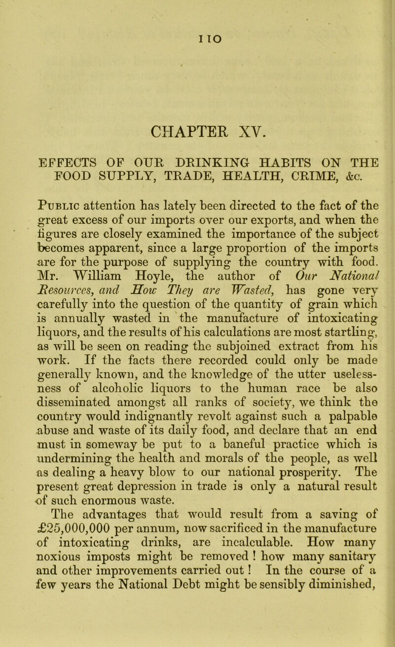 I IO CHAPTER XV. EFFECTS OF OUR DRINKING HABITS ON THE FOOD SUPPLY, TRADE, HEALTH, CRIME, &c. Public attention has lately been directed to the fact of the great excess of our imports over our exports, and when the figures are closely examined the importance of the subject becomes apparent, since a large proportion of the imports are for the purpose of supplying the country with food. Mr. William Hoyle, the author of Our National Resources, and How They are Wasted, has gone very carefully into the question of the quantity of grain which is annually wasted in the manufacture of intoxicating liquors, and the results of his calculations are most startling, as will he seen on reading the subjoined extract from his work. If the facts there recorded could only be made generally known, and the knowledge of the utter useless- ness of alcoholic liquors to the human race be also disseminated amongst all ranks of society, we think the country would indignantly revolt against such a palpable abuse and waste of its daily food, and declare that an end must in someway be put to a baneful practice which is undermining the health and morals of the people, as well as dealing a heavy blow to our national prosperity. The present great depression in trade is only a natural result •of such enormous waste. The advantages that would result from a saving of £25,000,000 per annum, now sacrificed in the manufacture of intoxicating drinks, are incalculable. How many noxious imposts might be removed ! how many sanitary and other improvements carried out! In the course of a few years the National Debt might be sensibly diminished,