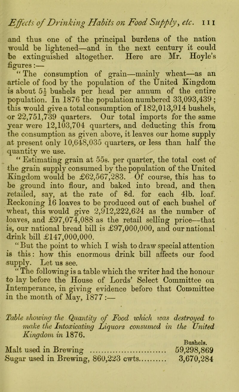 and thus one of the principal burdens of the nation would be lightened—and in the next century it could be extinguished altogether. Here are Mr. Hoyle’s figures:— “ The consumption of grain—mainly wheat—as an article of food by the population of the United Kingdom is about 54 bushels per head per annum of the entire population. In 1876 the population numbered 33,093,439; this would give a total consumption of 182,013,914 bushels, -or 22,751,739 quarters. Our total imports for the same year were 12,103,704 quarters, and deducting this from the consumption as given above, it leaves our home supply at present only 10,648,035 quarters, or less than half the quantity we use. “ Estimating grain at 55s. per quarter, the total cost of the grain suppty consumed by the population of the United Kingdom would be £62,567,283. Of course, this has to be ground into flour, and baked into bread, and then retailed, say, at the rate of 8d. for each 41b. loaf. Beckoning 16 loaves to be produced out of each bushel of wheat, this would give 2,912,222,624 as the number of loaves, and £97,074,088 as the retail selling price—that is, our national bread bill is £97,000,000, and our national drink bill £147,000,000. “But the point to which I wish to draw special attention is this: how this enormous drink bill affects our food supply. Let us see. “ The following is a table which the writer had the honour to lay before the House of Lords’ Select Committee on Intemperance, in giving evidence before that Committee in the month of May, 1877 :— Table showing the Quantity of Food which was destroyed to make the Intoxicating Liquors consumed in the United Kingdom in 1876. Bushels. Malt used in Brewing 59,298,869 Sugar used in Brewing, 860,223 cwts 3,670,284