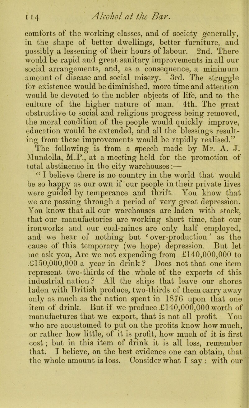 comforts of the working classes, and of society generally, in the shape of better dwellings, better furniture, and possibly a lessening of their hours of labour. 2nd. There would be rapid and great sanitary improvements in all our social arrangements, and, as a consequence, a minimum amount of disease and social misery. 3rd. The struggle for existence would be diminished, more time and attention would be devoted to the nobler objects of life, and to the culture of the higher nature of man. 4th. The great obstructive to social and religious progress being removed, the moral condition of the people would quickty improve, education would be extended, and all the blessings result- ing from these improvements would be rapidly realised.” The following is from a speech made by Mr. A. J. Mundella, M.P., at a meeting held for the promotion of total abstinence in the city warehouses:— “ I believe there is no country in the world that would be so happy as our own if our people in their private lives were guided by temperance and thrift. You know that we are passing through a period of very great depression. You know that all our warehouses are laden with stock, that our manufactories are working short time, that our ironworks and our coal-mines are only half employed, and we hear of nothing but ‘ over-production ’ as the cause of this temporary (we hope) depression. But let me ask you, Are we not expending from £140,000,000 to £150,000,000 a year in drink P Does not that one item represent two-tliirds of the whole of the exports of this industrial nation ? All the ships that leave our shores laden with British produce, two-thirds of them carry away only as much as the nation spent in 1876 upon that one item of drink. But if we produce £140,000,000 worth of manufactures that we export, that is not all profit. You who are accustomed to put on the profits know how much, or rather how little, of it is profit, how much of it is first cost; but in this item of drink it is all loss, remember that. I believe, on the best evidence one can obtain, that the whole amount is loss. Consider what I say : with our