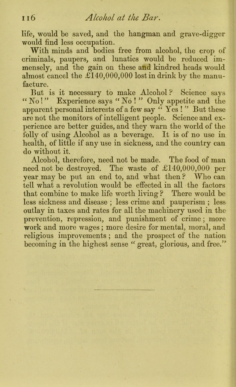 life, would be saved, and the hangman and grave-digger would find less occupation. With minds and bodies free from alcobol, the crop of criminals, paupers, and lunatics would be reduced im- mensely, and the gain on these and kindred heads would almost cancel the <£140,000,000 lost in drink by the manu- facture. But is it necessary to make Alcohol P Science says “ No! ” Experience says “ No ! ” Only appetite and the apparent personal interests of a few say “ Yes ! ” But these are not the monitors of intelligent people. Science and ex- perience are better guides, and the}?' warn the world of the folly of using Alcohol as a beverage. It is of no use in health, of little if any use in sickness, and the country can do without it. Alcohol, therefore, need not be made. The food of man need not be destroyed. The waste of £140,000,000 per year may be put an end to, and what then ? Who can tell what a revolution would be effected in all the factors that combine to make life worth living ? There would be less sickness and disease ; less crime and pauperism ; less outlay in taxes and rates for all the machinery used in the prevention, repression, and punishment of crime; more work and more wages ; more desire for mental, moral, and religious improvements ; and the prospect of the nation becoming in the highest sense “ great, glorious, and free.”