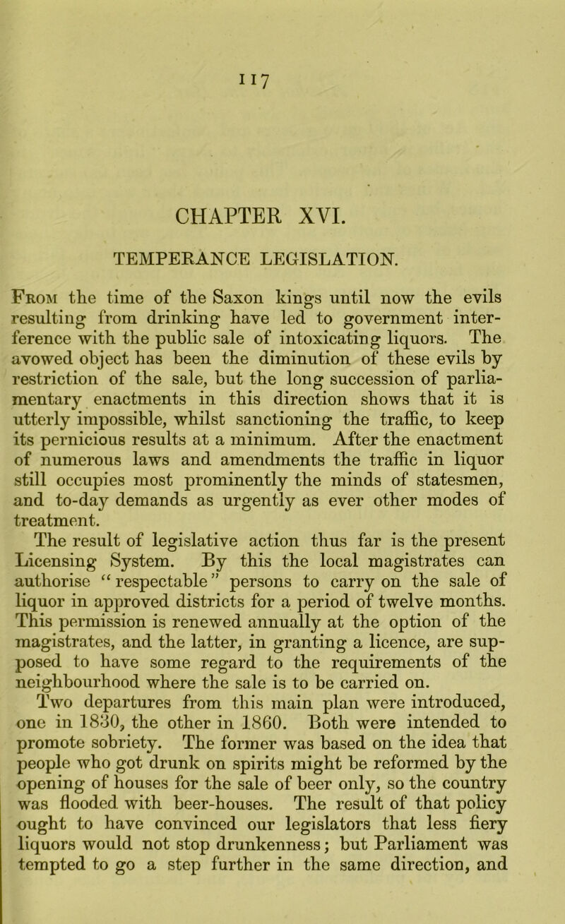 CHAPTER XVI. TEMPERANCE LEGISLATION. From the time of the Saxon kings until now the evils resulting from drinking have led to government inter- ference with the public sale of intoxicating liquors. The avowed object has been the diminution of these evils by restriction of the sale, but the long succession of parlia- mentary enactments in this direction shows that it is utterly impossible, whilst sanctioning the traffic, to keep its pernicious results at a minimum. After the enactment of numerous laws and amendments the traffic in liquor still occupies most prominently the minds of statesmen, and to-day demands as urgently as ever other modes of treatment. The result of legislative action thus far is the present Licensing System. By this the local magistrates can authorise “ respectable ” persons to carry on the sale of liquor in approved districts for a period of twelve months. This permission is renewed annually at the option of the magistrates, and the latter, in granting a licence, are sup- posed to have some regard to the requirements of the neighbourhood where the sale is to be carried on. Two departures from this main plan were introduced, one in 1830, the other in 1860. Both were intended to promote sobriety. The former was based on the idea that people who got drunk on spirits might be reformed by the opening of houses for the sale of beer only, so the country was flooded with beer-houses. The result of that policy ought to have convinced our legislators that less fiery liquors would not stop drunkenness; but Parliament was tempted to go a step further in the same direction, and