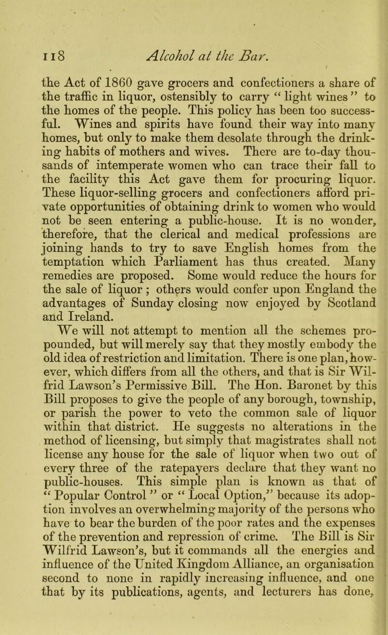 the Act of 1860 gave grocers and confectioners a share of the traffic in liquor, ostensibly to carry “ light wines” to the homes of the people. This policy has been too success- ful. Wines and spirits have found their way into many homes, but only to make them desolate through the drink- ing habits of mothers and wives. There are to-day thou- sands of intemperate women who can trace their fall to the facility this Act gave them for procuring liquor. These liquor-selling grocers and confectioners afford pri- vate opportunities of obtaining drink to women who would not be seen entering a public-house. It is no wonder, therefore, that the clerical and medical professions are joining hands to try to save English homes from the temptation which Parliament has thus created. Many remedies are proposed. Some would reduce the hours for the sale of liquor ; others would confer upon England the advantages of Sunday closing now enjoyed by Scotland and Ireland. We will not attempt to mention all the schemes pro- pounded, but will merely say that they mostly embody the old idea of restriction and limitation. There is one plan, how- ever, which differs from all the others, and that is Sir Wil- frid Lawson’s Permissive Bill. The Hon. Baronet by this Bill proposes to give the people of any borough, township, or parish the power to veto the common sale of liquor within that district. He suggests no alterations in the method of licensing, but simply that magistrates shall not license any house for the sale of liquor when two out of every three of the ratepayers declare that they want no public-houses. This simple plan is known as that of “ Popular Control ” or “ Local Option,” because its adop- tion involves an overwhelming majority of the persons who have to bear the burden of the poor rates and the expenses of the prevention and repression of crime. The Bill is Sir Wilfrid Lawson’s, but it commands all the energies and influence of the United Kingdom Alliance, an organisation second to none in rapidly increasing influence, and one that by its publications, agents, and lecturers has done.