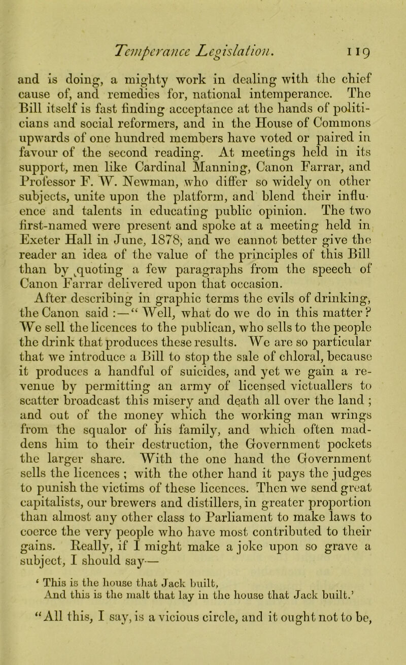 and is doing, a mighty work in dealing with the chief cause of, and remedies for, national intemperance. The Bill itself is fast finding acceptance at the hands of politi- cians and social reformers, and in the House of Commons upwards of one hundred members have voted or paired in favour of the second reading. At meetings held in its support, men like Cardinal Manning, Canon Farrar, and Professor F. W. Newman, who differ so widely on other subjects, unite upon the platform, and blend their influ- ence and talents in educating public opinion. The two first-named were present and spoke at a meeting held in Exeter Hall in June, 1878, and we cannot better give the reader an idea of the value of the principles of this Bill than by ^quoting a few paragraphs from the speech of Canon Farrar delivered upon that occasion. After describing in graphic terms the evils of drinking, the Canon said : — “ Well, what do we do in this matter? We sell the licences to the publican, who sells to the people the drink that produces these results. We are so particular that we introduce a Bill to stop the sale of chloral, because it produces a handful of suicides, and yet we gain a re- venue by permitting an army of licensed victuallers to scatter broadcast this misery and death all over the land ; and out of the money which the working man wrings from the squalor of his family, and which often mad- dens him to their destruction, the Government pockets the larger share. With the one hand the Government sells the licences ; with the other hand it pays the judges to punish the victims of these licences. Then we send great capitalists, our brewers and distillers, in greater proportion than almost any other class to Parliament to make laws to coerce the very people who have most contributed to their gains. Beally, if I might make a joke upon so grave a subject, I should say— ‘ This is the house that Jack built, And this is the malt that lay in the house that Jack built.’ “All this, I say, is a vicious circle, and it ought not to be,