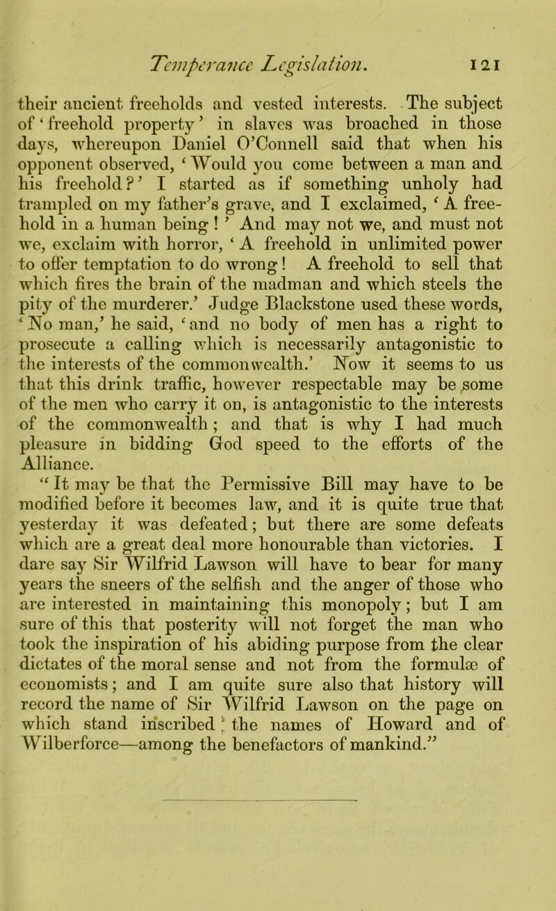 their ancient freeholds and vested interests. The subject of ‘ freehold property’ in slaves was broached in those days, whereupon Daniel O’Connell said that when his opponent observed, ‘Would you come between a man and his freehold ? ’ I started as if something unholy had trampled on my father’s grave, and I exclaimed, ‘ A free- hold in a human being ! ’ And may not we, and must not we, exclaim with horror, ‘ A freehold in unlimited power to offer temptation to do wrong ! A freehold to sell that which fires the brain of the madman and which steels the pity of the murderer.’ Judge Blackstone used these words, ‘No man,’ he said, ‘and no body of men has a right to prosecute a calling which is necessarily antagonistic to the interests of the commonwealth.’ Now it seems to us that this drink traffic, however respectable may be some of the men who carry it on, is antagonistic to the interests of the commonwealth; and that is why I had much pleasure in bidding God speed to the efforts of the Alliance. “ It may be that the Permissive Bill may have to be modified before it becomes law, and it is quite true that yesterday it was defeated; but there are some defeats which are a great deal more honourable than victories. I dare say Sir Wilfrid Lawson will have to bear for many years the sneers of the selfish and the anger of those who are interested in maintaining this monopoly; but I am sure of this that posterity will not forget the man who took the inspiration of his abiding purpose from the clear dictates of the moral sense and not from the formulae of economists; and I am quite sure also that history will record the name of Sir Wilfrid Lawson on the page on which stand inscribed l the names of Howard and of Wilberforce—among the benefactors of mankind.”