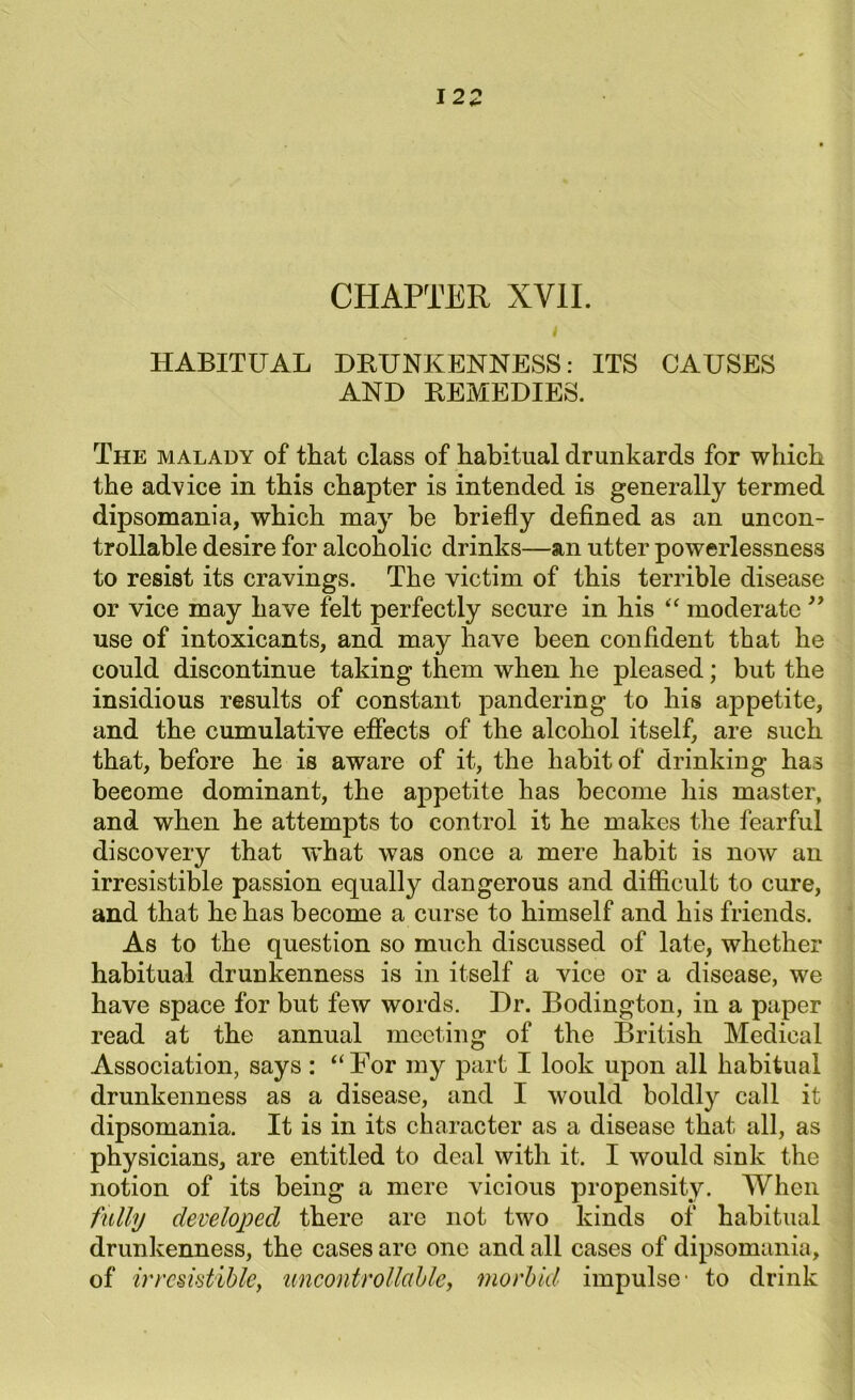 CHAPTER XVII. HABITUAL DRUNKENNESS: ITS CAUSES AND REMEDIES. The malady of that class of habitual drunkards for which the advice in this chapter is intended is generally termed dipsomania, which may be briefly defined as an uncon- trollable desire for alcoholic drinks—an utter powerlessness to resist its cravings. The victim of this terrible disease or vice may have felt perfectly secure in his “ moderate ” use of intoxicants, and may have been confident that he could discontinue taking them when he pleased; but the insidious results of constant pandering to his appetite, and the cumulative effects of the alcohol itself, are such that, before he is aware of it, the habit of drinking has become dominant, the appetite has become his master, and when he attempts to control it he makes the fearful discovery that what was once a mere habit is now an irresistible passion equally dangerous and difficult to cure, and that he has become a curse to himself and his friends. As to the question so much discussed of late, whether habitual drunkenness is in itself a vice or a disease, we have space for but few words. Dr. Bodington, in a paper read at the annual meeting of the British Medical Association, says : “For my part I look upon all habitual drunkenness as a disease, and I would boldly call it dipsomania. It is in its character as a disease that all, as physicians, are entitled to deal with it. I would sink the notion of its being a mere vicious propensity. When fully developed there are not two kinds of habitual drunkenness, the cases arc one and all cases of dipsomania, of irresistible, uncontrollable, morbid impulse- to drink