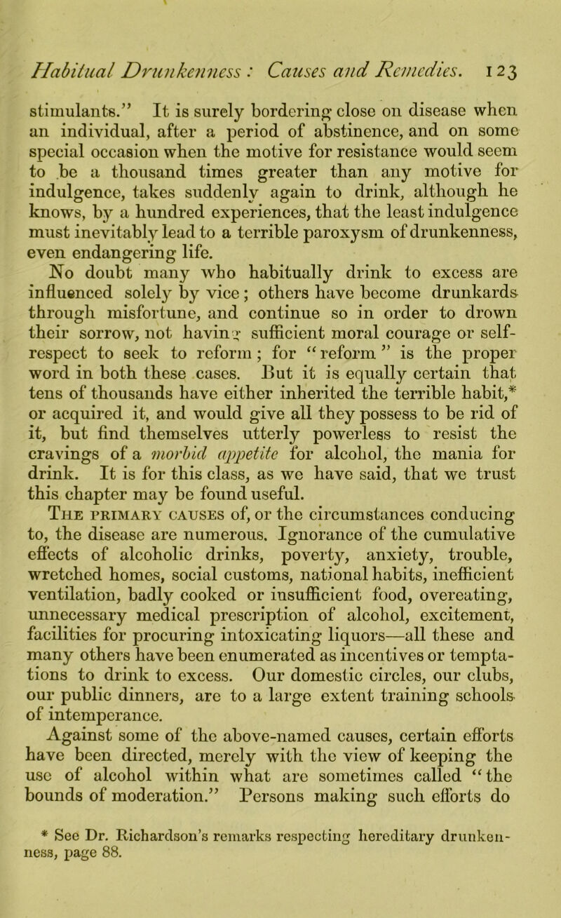 stimulants.” It is surely bordering close 011 disease when an individual, after a period of abstinence, and on some special occasion when the motive for resistance would seem to be a thousand times greater than any motive for indulgence, takes suddenly again to drink, although he knows, by a hundred experiences, that the least indulgence must inevitably lead to a terrible paroxysm of drunkenness, even endangering life. No doubt many who habitually drink to excess are influenced solely by vice ; others have become drunkards through misfortune, and continue so in order to drown their sorrow, not having sufficient moral courage or self- respect to seek to reform ; for “ reform ” is the proper word in both these cases. But it is equally certain that tens of thousands have either inherited the terrible habit,* or acquired it, and would give all they possess to be rid of it, but find themselves utterly powerless to resist the cravings of a morbid appetite for alcohol, the mania for drink. It is for this class, as we have said, that we trust this chapter may be found useful. The primary causes of, or the circumstances conducing to, the disease are numerous. Ignorance of the cumulative effects of alcoholic drinks, poverty, anxiety, trouble, wretched homes, social customs, national habits, inefficient ventilation, badly cooked or insufficient food, overeating, unnecessary medical prescription of alcohol, excitement, facilities for procuring intoxicating liquors—all these and many others have been enumerated as incentives or tempta- tions to drink to excess. Our domestic circles, our clubs, our public dinners, are to a large extent training schools of intemperance. Against some of the above-named causes, certain efforts have been directed, merely with the view of keeping the use of alcohol within what are sometimes called “the bounds of moderation.” Persons making such efforts do * See Dr. Richardson’s remarks respecting hereditary drunken- ness, page 88.