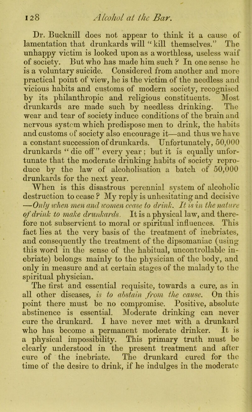 Dr. Bucknill does not appear to think it a cause of lamentation that drunkards will “ kill themselves.” The unhappy victim is looked upon as a worthless, useless waif of society. But who has made him such ? In one sense he is a voluntary suicide. Considered from another and more practical point of view, he is the victim of the needless and vicious habits and customs of modern society, recognised by its philanthropic and religious constituents. Most drunkards are made such by needless drinking. The wear and tear of society induce conditions of the brain and nervous system which predispose men to drink, the habits and customs of society also encourage it—and thus we have a constant succession of drunkards. Unfortunately, 50,000 drunkards “ die off” every year; but it is equally unfor- tunate that the moderate drinking habits of society repro- duce by the law of alcoholisation a batch of 50,000 drunkards for the next year. When is this disastrous perennial system of alcoholic destruction to cease ? My reply is unhesitating and decisive —Only when men and women cease to drink. It is in the nature of drink to make drunkards . It is a physical law, and there- fore not subservient to moral or spiritual influences. This fact lies at the very basis of the treatment of inebriates, and consequently the treatment of the dipsomaniac (using this word in the sense of the habitual, uncontrollable in- ebriate) belongs mainly to the physician of the body, and only in measure and at certain stages of the malady to the spiritual physician. The first and essential requisite, towards a cure, as in all other diseases, is to abstain from the cause. On this point there must be no compromise. Positive, absolute abstinence is essential. Moderate drinking can never cure the drunkard. I have never met with a drunkard who has become a permanent moderate drinker. It is a physical impossibility. This primary truth must be clearly understood in the present treatment and after cure of the inebriate. The drunkard cured for the time of the desire to drink, if he indulges in the moderate
