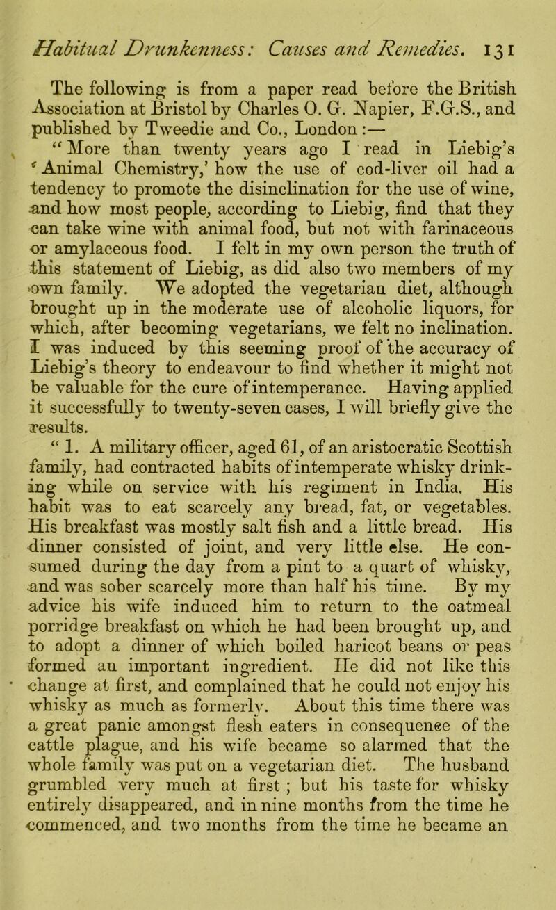 The following is from a paper read before the British Association at Bristol by Charles 0. Gr. Napier, F.Gr.S., and published by Tweedie and Co., London:— “ More than twenty years ago I read in Liebig’s * Animal Chemistry,’ how the use of cod-liver oil had a tendency to promote the disinclination for the use of wine, and how most people, according to Liebig, find that they can take wine with animal food, but not with farinaceous or amylaceous food. I felt in my own person the truth of this statement of Liebig, as did also two members of my own family. We adopted the vegetarian diet, although brought up in the moderate use of alcoholic liquors, for which, after becoming vegetarians, we felt no inclination. I was induced by this seeming proof of the accuracy of Liebig’s theory to endeavour to find whether it might not be valuable for the cure of intemperance. Having applied it successfully to twenty-seven cases, I will briefly give the Tesults. “ 1. A military officer, aged 61, of an aristocratic Scottish family, had contracted habits of intemperate whisky drink- ing while on service with his regiment in India. His habit was to eat scarcely any bread, fat, or vegetables. His breakfast was mostly salt fish and a little bread. His dinner consisted of joint, and very little else. He con- sumed during the day from a pint to a quart of whisky, and was sober scarcely more than half his time. By my advice his wife induced him to return to the oatmeal porridge breakfast on which he had been brought up, and to adopt a dinner of which boiled haricot beans or peas formed an important ingredient. He did not like this change at first, and complained that he could not enjoy his whisky as much as formerly. About this time there was a great panic amongst flesh eaters in consequence of the cattle plague, and his wife became so alarmed that the whole family was put on a vegetarian diet. The husband grumbled very much at first ; but his taste for whisky entirely disappeared, and in nine months from the time he commenced, and two months from the time he became an