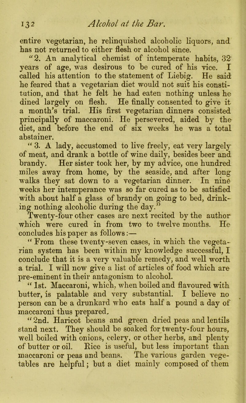 entire vegetarian, he relinquished alcoholic liquors, and has not returned to either flesh or alcohol since. “2. An analytical chemist of intemperate habits, 32 years of age, was desirous to be cured of his vice. I called his attention to the statement of Liebig. He said he feared that a vegetarian diet would not suit his consti- tution, and that he felt he had eaten nothing unless he dined largely on flesh. He finally consented to give it a month’s trial. His first vegetarian dinners consisted principally of maccaroni. He persevered, aided by the diet, and before the end of six weeks he was a total abstainer. “ 3. A lady, accustomed to live freely, eat very largely of meat, and drank a bottle of wine daily, besides beer and brandy. Her sister took her, by my advice, one hundred miles away from home, by the seaside, and after long walks they sat down to a vegetarian dinner. In nine weeks her intemperance was so far cured as to be satisfied with about half a glass of brandy on going to bed, drink- ing nothing alcoholic during the day.” Twenty-four other cases are next recited by the author which were cured in from two to twelve months. He concludes his paper as follows:— “ From these twenty-seven cases, in which the vegeta- rian system has been within my knowledge successful, I conclude that it is a very valuable remedj^, and well -worth a trial. I will now give a list of articles of food which are pre-eminent in their antagonism to alcohol. “ 1st. Maccaroni, which, when boiled and flavoured with butter, is palatable and very substantial. I believe no person can be a drunkard who eats half a pound a day of maccaroni thus prepared. “ 2nd. Haricot beans and green dried peas and lentils stand next. They should be soaked for twenty-four hours, well boiled with onions, celery, or other herbs, and plenty of butter or oil. Rice is useful, but less important than maccaroni or peas and beans. The various garden vege- tables are helpful; but a diet mainly composed of them