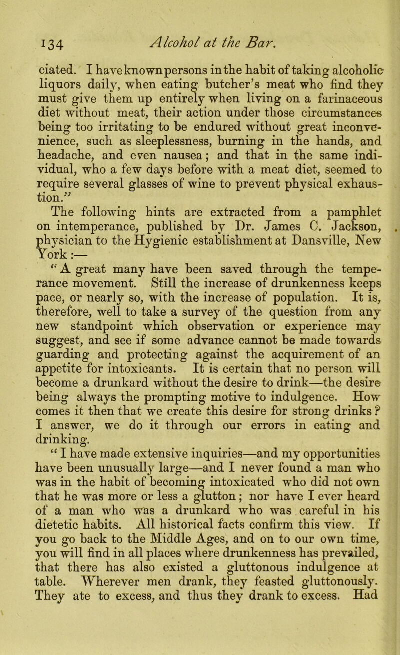 ciated. I have known persons in the habit of taking alcoholic liquors daily, when eating butcher’s meat who find they must give them up entirely when living on a farinaceous diet without meat, their action under those circumstances being too irritating to be endured without great inconve- nience, such as sleeplessness, burning in the hands, and headache, and even nausea; and that in the same indi- vidual, who a few days before with a meat diet, seemed to require several glasses of wine to prevent physical exhaus- tion.” The following hints are extracted from a pamphlet on intemperance, published by Dr. James C. Jackson, ician to the Hygienic establishment at Dansville, New “ A great many have been saved through the tempe- rance movement. Still the increase of drunkenness keeps pace, or nearly so, with the increase of population. It is, therefore, well to take a survey of the question from any new standpoint which observation or experience may suggest, and see if some advance cannot be made towards guarding and protecting against the acquirement of an appetite for intoxicants. It is certain that no person will become a drunkard without the desire to drink—the desire being always the prompting motive to indulgence. How comes it then that we create this desire for strong drinks ? I answer, we do it through our errors in eating and drinking. “ I have made extensive inquiries—and my opportunities have been unusually large—and I never found a man who was in the habit of becoming intoxicated who did not own that he was more or less a glutton; nor have I ever heard of a man who was a drunkard who was . careful in his dietetic habits. All historical facts confirm this view. If you go back to the Middle Ages, and on to our own time, you will find in all places where drunkenness has prevailed, that there has also existed a gluttonous indulgence at table. Wherever men drank, they feasted gluttonously. They ate to excess, and thus they drank to excess. Had