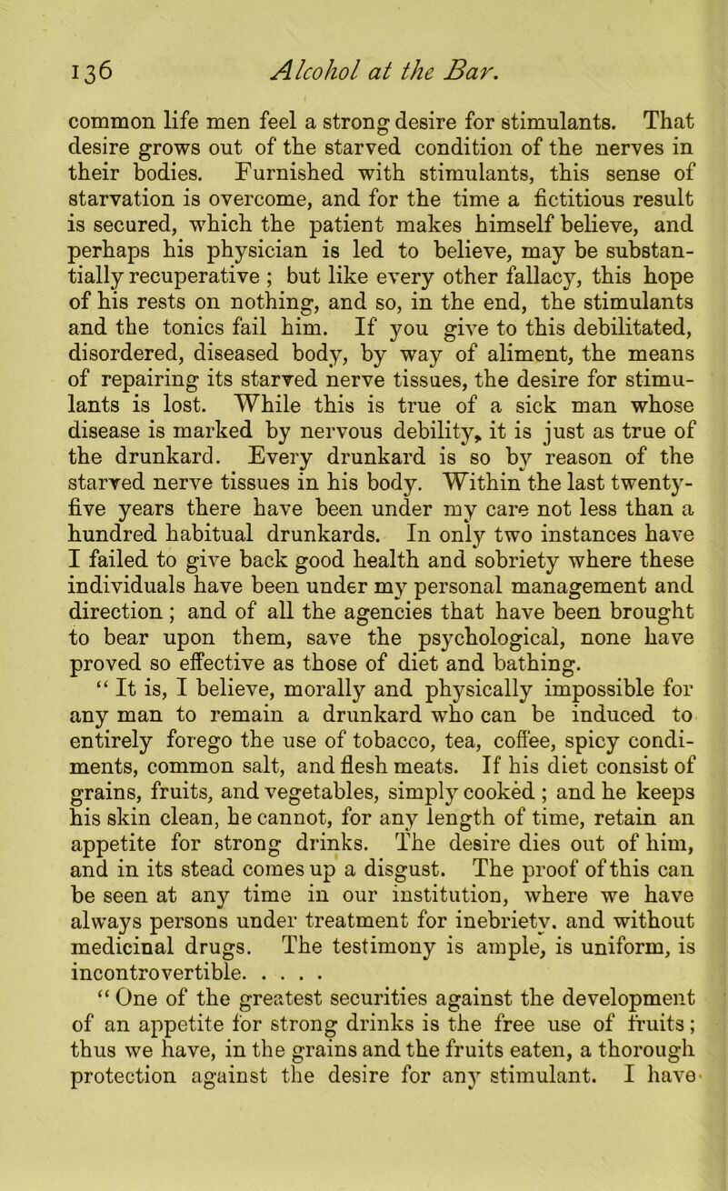 common life men feel a strong desire for stimulants. That desire grows out of the starved condition of the nerves in their bodies. Furnished with stimulants, this sense of starvation is overcome, and for the time a fictitious result is secured, which the patient makes himself believe, and perhaps his physician is led to believe, may be substan- tially recuperative ; but like every other fallacy, this hope of his rests on nothing, and so, in the end, the stimulants and the tonics fail him. If you give to this debilitated, disordered, diseased body, by way of aliment, the means of repairing its starved nerve tissues, the desire for stimu- lants is lost. While this is true of a sick man whose disease is marked by nervous debility, it is just as true of the drunkard. Every drunkard is so by reason of the starved nerve tissues in his body. Within the last twenty- five years there have been under my care not less than a hundred habitual drunkards. In only two instances have I failed to give back good health and sobriety where these individuals have been under my personal management and direction; and of all the agencies that have been brought to bear upon them, save the psychological, none have proved so effective as those of diet and bathing. “ It is, I believe, morally and physically impossible for any man to remain a drunkard who can be induced to entirely forego the use of tobacco, tea, coffee, spicy condi- ments, common salt, and flesh meats. If his diet consist of grains, fruits, and vegetables, simply cooked ; and he keeps his skin clean, he cannot, for any length of time, retain an appetite for strong drinks. The desire dies out of him, and in its stead comes up a disgust. The proof of this can be seen at any time in our institution, where we have always persons under treatment for inebriety, and without medicinal drugs. The testimony is ample, is uniform, is incontrovertible “ One of the greatest securities against the development of an appetite for strong drinks is the free use of fruits; thus we have, in the grains and the fruits eaten, a thorough protection against the desire for any stimulant. I have