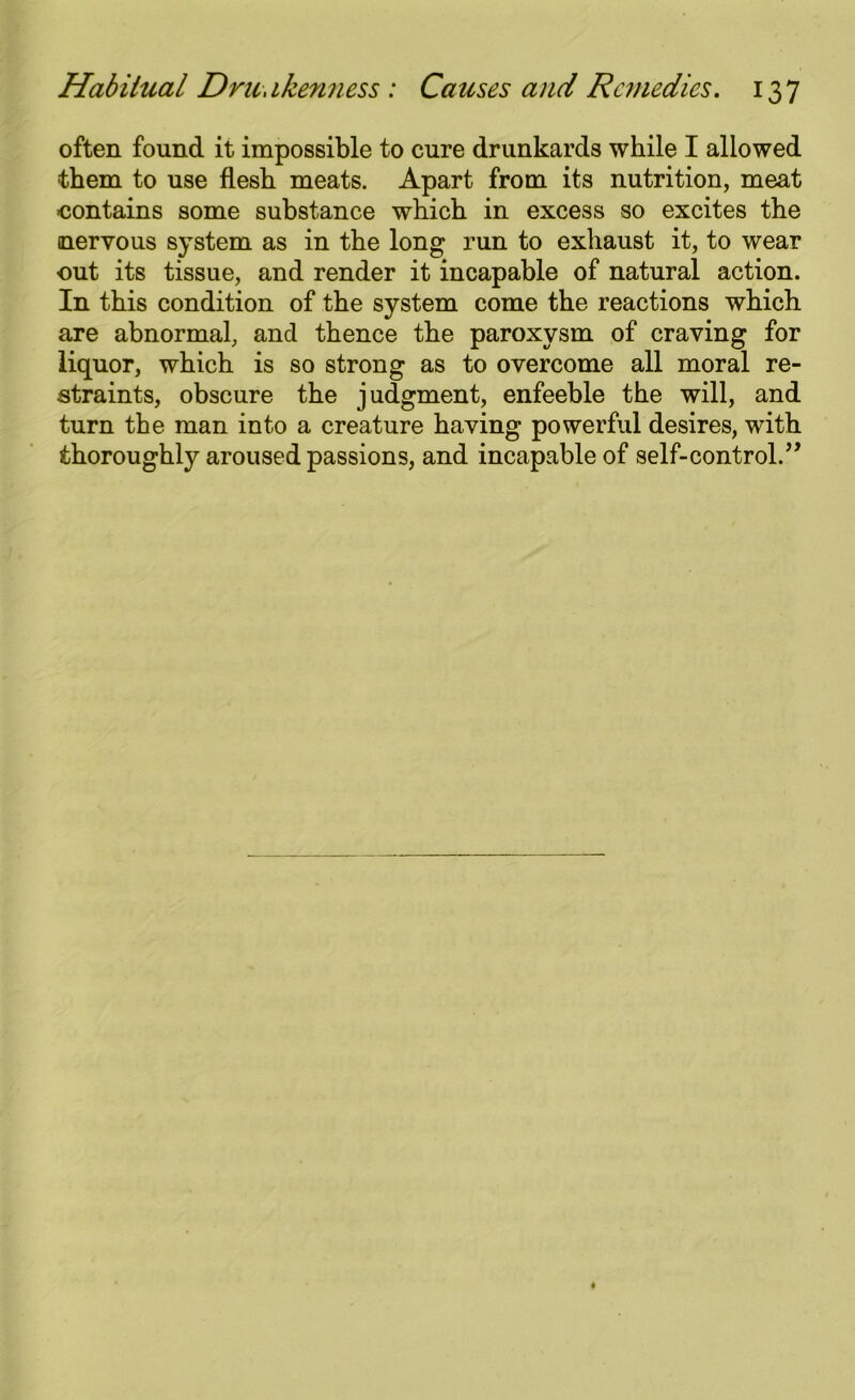often found it impossible to cure drunkards while I allowed them to use flesh meats. Apart from its nutrition, meat ■contains some substance which in excess so excites the nervous system as in the long run to exhaust it, to wear out its tissue, and render it incapable of natural action. In this condition of the system come the reactions which are abnormal, and thence the paroxysm of craving for liquor, which is so strong as to overcome all moral re- straints, obscure the judgment, enfeeble the will, and turn the man into a creature having powerful desires, with thoroughly aroused passions, and incapable of self-control.”