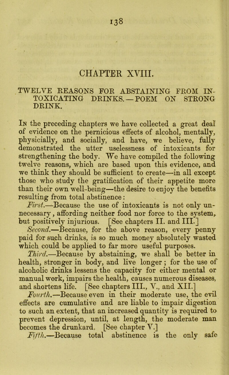 CHAPTER XVIII. TWELVE REASONS FOR ABSTAINING FROM IN- TOXICATING DRINKS. —POEM ON STRONG DRINK. In the preceding chapters we have collected a great deal of evidence on the pernicious effects of alcohol, mentally, physicially, and socially, and have, we believe, fully demonstrated the utter uselessness of intoxicants for strengthening the body. We have compiled the following twelve reasons, which are based upon this evidence, and we think they should be sufficient to create—in all except those who study the gratification of their appetite more than their own well-being—the desire to enjoy the benefits resulting from total abstinence : First.—Because the use of intoxicants is not only un- necessary , affording neither food nor force to the system,, but positively injurious. [See chapters II. and III.] Second.—Because, for the above reason, every penny paid for such drinks, is so much money absolutely wasted which could be applied to far more useful purposes. Third.—Because by abstaining, we shall be better in health, stronger in body, and live longer ; for the use of alcoholic drinks lessens the capacity for either mental or manual work, impairs the health, causes numerous diseases, and shortens life. [See chapters III., V., and XII.] Fourth.—Because even in their moderate use, the evil effects are cumulative and are liable to impair digestion to such an extent, that an increased quantity is required to prevent depression, until, at length, the moderate man becomes the drunkard, [See chapter V.] Fifth.-—Because total abstinence is the only safe