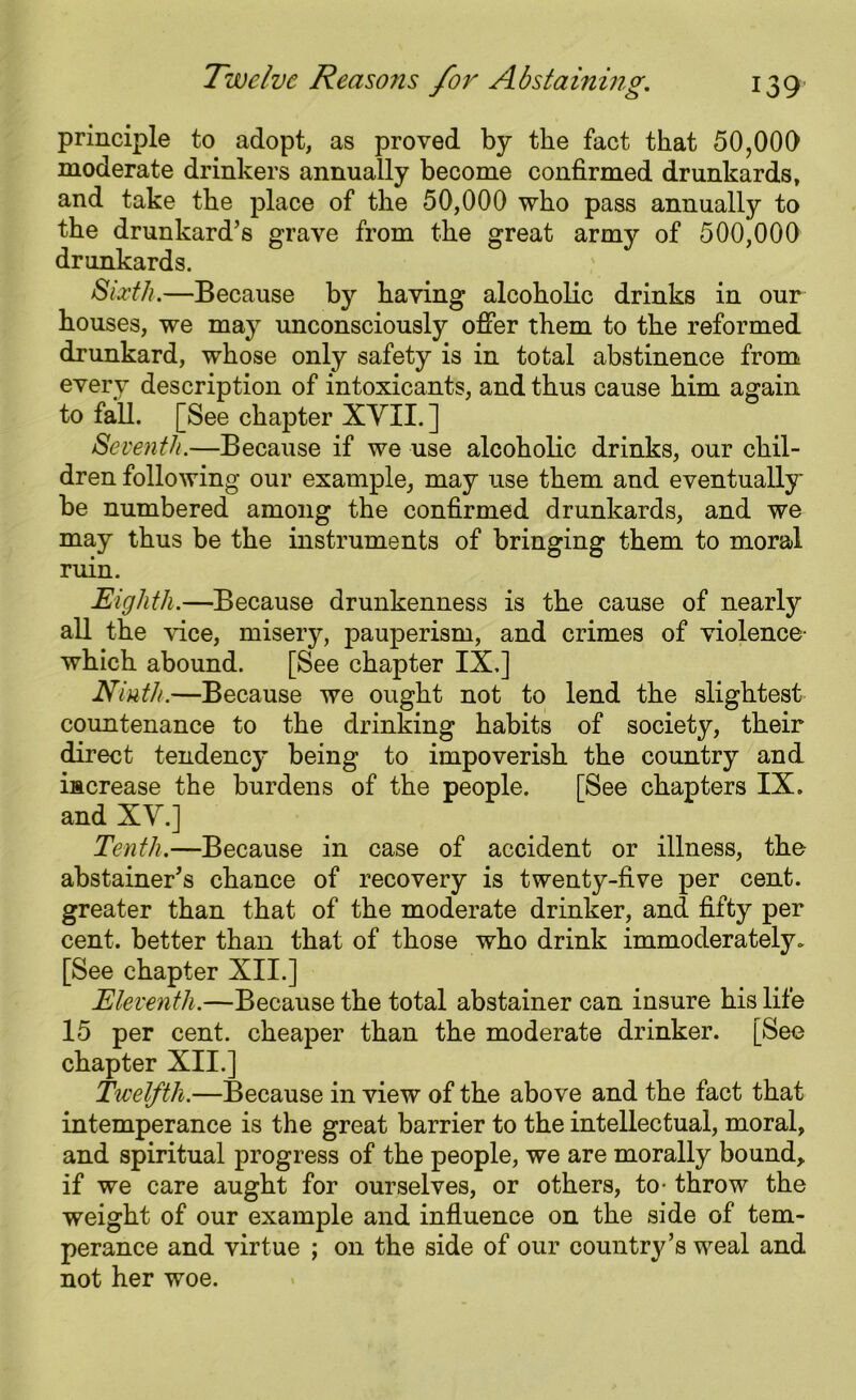 principle to adopt, as proved by the fact that 50,000 moderate drinkers annually become confirmed drunkards, and take the place of the 50,000 who pass annually to the drunkard’s grave from the great army of 500,000 drunkards. Sixth.—Because by having alcoholic drinks in our houses, we may unconsciously offer them to the reformed drunkard, whose only safety is in total abstinence from every description of intoxicants, and thus cause him again to faU. [See chapter XYIL] Seventh.—Because if we use alcoholic drinks, our chil- dren following our example, may use them and eventually be numbered among the confirmed drunkards, and we may thus be the instruments of bringing them to moral ruin. Eighth.—Because drunkenness is the cause of nearly all the vice, misery, pauperism, and crimes of violence- which abound. [See chapter IX.] Ninth.—Because we ought not to lend the slightest countenance to the drinking habits of society, their direct tendency being to impoverish the country and increase the burdens of the people. [See chapters IX. and XV.] Tenth.—Because in case of accident or illness, the abstainer’s chance of recovery is twenty-five per cent, greater than that of the moderate drinker, and fifty per cent, better than that of those who drink immoderately. [See chapter XII.] Eleventh.—Because the total abstainer can insure his life 15 per cent, cheaper than the moderate drinker. [See chapter XII.] Twelfth.—Because in view of the above and the fact that intemperance is the great barrier to the intellectual, moral, and spiritual progress of the people, we are morally bound, if we care aught for ourselves, or others, to- throw the weight of our example and influence on the side of tem- perance and virtue ; on the side of our country’s weal and not her woe.