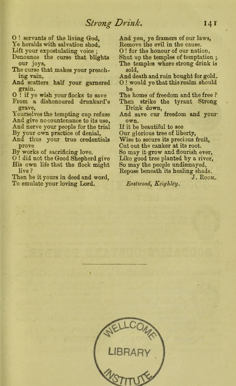 Strong Drink. 14 r 0 ! servants of the living God, Ye heralds with salvation shod, Lift your expostulating voice ; Denounce the curse that blights our joys, The curse that makes your preach- ing vain, And scatters half your garnered grain. 0 ! if ye wish your flocks to save From a dishonoured drunkard’s grave, Yourselves the tempting cup refuse And give no countenance to its use, And nerve your people for the trial By your own practice of denial, And thus your true credentials prove By works of sacrificing love. 0 ! did not the Good Shepherd give His own life that the flock might live ? Then be it yours in deed and word, To emulate your loving Lord. And you, ye framers of our laws, Remove the evil in the cause. 0 ! for the honour of our nation, Shut up the temples of temptation The temples where strong drink is sold, And death and ruin bought for gold. O ! would ye that this realm should be The home of freedom and the free ? Then strike the tyrant Strong Drink down, And save cur freedom and your own. If it be beautiful to see Our glorious tree of liberty, Wise to secure its precious fruit, Cut out the canker at its root. So may it grow and flourish ever, Like good tree planted by a river, So may the people undismayed, Repose beneath its healing shade. J. Room:.. Eastwood, Keighley. LIBRARY
