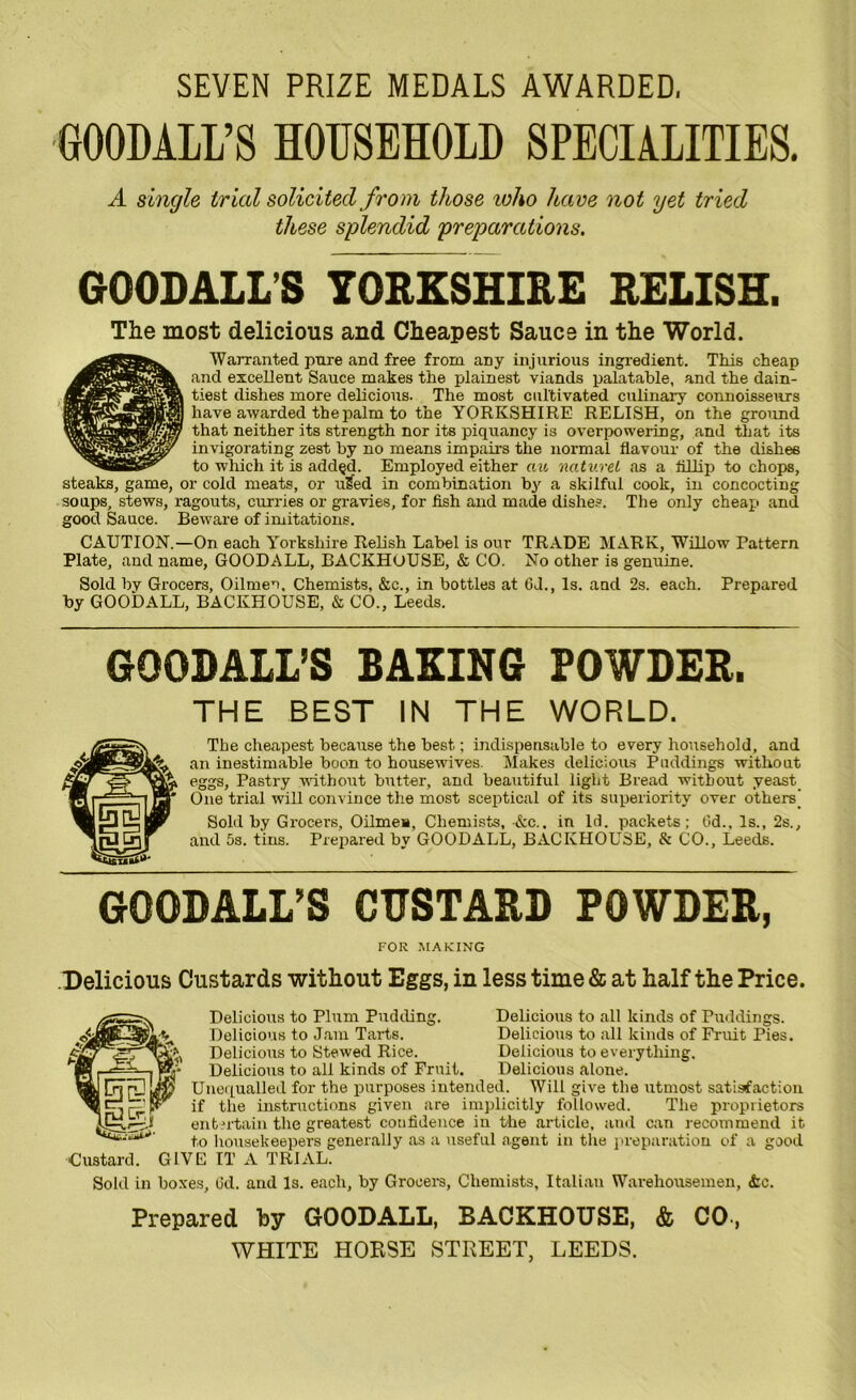 SEVEN PRIZE MEDALS AWARDED. GOODALL’S HOUSEHOLD SPECIALITIES. A single trial solicited from those who have not yet tried these splendid preparations. GOODALL’S YORKSHIRE RELISH. The most delicious and Cheapest Sauce in the World. Warranted pure and free from any injurious ingredient. This cheap and excellent Sauce makes the plainest viands palatable, and the dain- tiest dishes more delicious. The most cultivated culinary connoisseurs have awarded the palm to the YORKSHIRE RELISH, on the ground that neither its strength nor its piquancy is overpowering, and that its invigorating zest by no means impairs the normal flavour of the dishes to which it is add§d. Employed either ciu naturei as a flllip to chops, steaks, game, or cold meats, or ufed in combination by a skilful cook, in concocting soups, stews, ragouts, curries or gravies, for fish and made dishes. The only cheap and good Sauce. Beware of imitations. CAUTION.—On each Yorkshire Relish Label is our TRADE MARK, Willow Pattern Plate, and name, GOODALL, BACKHOUSE, & CO. No other is genuine. Sold by Grocers, Oilmen, Chemists, &c., in bottles at 6J., Is. and 2s. each. Prepared by GOODALL, BACKHOUSE, & CO., Leeds. GQODALL’S BAKING POWDER. THE BEST IN THE WORLD. The cheapest because the best; indispensable to every household, and an inestimable boon to housewives. Makes delicious Puddings without eggs, Pastry without butter, and beautiful light Bread without yeast One trial will convince the most sceptical of its superiority over others' Sold by Grocers, Oilmen, Chemists, &c.. in Id. packets; Gd., Is., 2s., and 5s. tins. Prepared by GOODALL, BACKHOUSE, & CO., Leeds. GQQDALL’S CUSTARD POWDER, FOR MAKING Delicious Custards without Eggs, in less time & at half the Price. Custard. Sold in Delicious to Plum Pudding. Delicious to all kinds of Puddings. Delicious to Jam Tarts. Delicious to all kinds of Fruit Pies. Delicious to Stewed Rice. Delicious to everything. Delicious to all kinds of Fruit. Delicious alone. Unequalled for the purposes intended. Will give the utmost satisfaction if the instructions given are implicitly followed. The proprietors entertain the greatest confidence in the article, and can recommend it to housekeepers generally as a useful agent in the preparation of a good GIVE IT A TRIAL. boxes, Gd. and Is. each, by Grocers, Chemists, Italian Warehousemen, <fcc. Prepared hy GOODALL, BACKHOUSE, & CO, WHITE HORSE STREET, LEEDS.