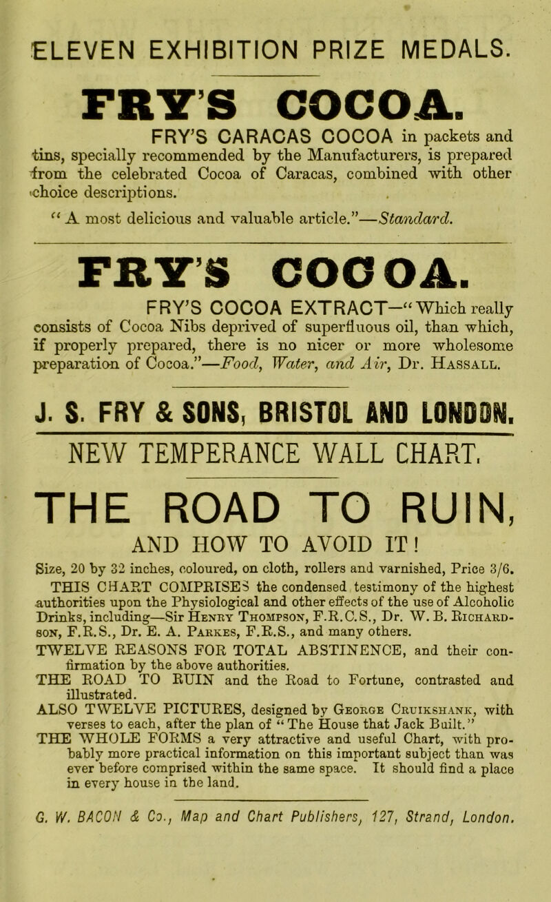 ELEVEN EXHIBITION PRIZE MEDALS. FRYS COCOA. FRY’S CARACAS COCOA in packets and tins, specially recommended by the Manufacturers, is prepared from the celebrated Cocoa of Caracas, combined with other 'choice descriptions. u A most delicious and valuable article.”—Standard. FEY’S COCOA. FRY;S COCOA EXTRACT- Which really consists of Cocoa Nibs deprived of superfluous oil, than which, if properly prepared, there is no nicer or more wholesome preparation of Cocoa.”—Food, Water, and Air, Dr. Hassall. J. S. FRY & SONS, BRISTOL AND LONDSM. NEW TEMPERANCE WALL CHART, THE ROAD TO RUIN, AND HOW TO AVOID IT! Size, 20 by 32 inches, coloured, on cloth, rollers and varnished, Price 3/6. THIS CHART COMPRISES the condensed testimony of the highest authorities upon the Physiological and other effects of the use of Alcoholic Drinks, including—Sir Henry Thompson, F.R.C.S., Dr. W. B. Richard- son, F.R.S., Dr. E. A. Pakkes, F.R.S., and many others. TWELVE REASONS FOR TOTAL ABSTINENCE, and their con- firmation by the above authorities. THE ROAD TO RUIN and the Road to Fortune, contrasted and illustrated. ALSO TWELVE PICTURES, designed by George Cruikshank, with verses to each, after the plan of “ The House that Jack Built.” THE WHOLE FORMS a very attractive and useful Chart, with pro- bably more practical information on this important subject than was ever before comprised within the same space. It should find a place in every house in the land. G. W. BACON & Co., Map and Chart Publishers, 127, Strand, London.