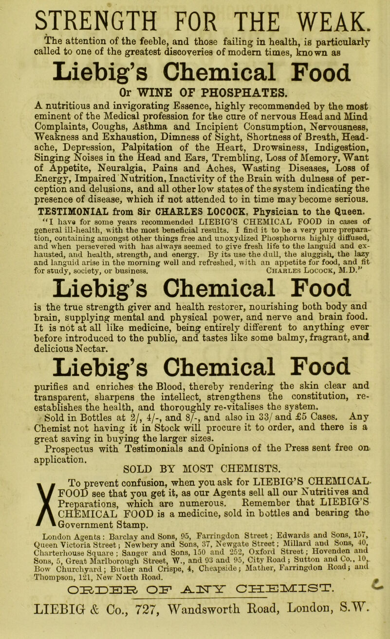 STRENGTH FOR THE WEAK. The attention of the feeble, and those failing in health, is particularly called to one of the greatest discoveries of modem times, known as Liebig’s Chemical Food Or WINE OF PHOSPHATES. A nutritious and invigorating Essence, highly recommended by the most eminent of the Medical profession for the cure of nervous Head and Mind Complaints, Coughs, Asthma and Incipient Consumption, Nervousness, Weakness and Exhaustion, Dimness of Sight, Shortness of Breath, Head- ache, Depression, Palpitation of the Heart, Drowsiness, Indigestion, Singing Noises in the Head and Ears, Trembling, Loss of Memory, Want of Appetite, Neuralgia, Pains and Aches, Wasting Diseases, Loss of Energy, Impaired Nutrition, Inactivity of the Brain with dulness of per- ception and delusions, and all other low states of the system indicating the presence of disease, which if not attended to in time may become serious. TESTIMONIAL from Sir CHARLES LOCOCK, Physician to the Queen. “I have for some years recommended LIEBIG’S CHEMICAL FOOD in cases of general ill-health, with the most beneficial results. I find it to be a very pure prepara- tion, containing amongst other things free and unoxydized Phosphorus highly diffused, and when persevered with has always seemed to give fresh life to the languid and ex- hausted, and health, strength, and energy. By its use the dull, the sluggish, the lazy and languid arise in the morning well and refreshed, with an appetite for food, and fit for study, society, or business. Charles Locock, M.D.” Liebig’s Chemical Food is the true strength giver and health restorer, nourishing both body and brain, supplying mental and physical power, and nerve and brain food. It is not at all like medicine, being entirely different to anything ever before introduced to the public, and tastes like some balmy, fragrant, and delicious Nectar. Liebig’s Chemical Food purifies and enriches the Blood, thereby rendering the skin clear and transparent, sharpens the intellect, strengthens the constitution, re- establishes the health, and thoroughly re-vitalises the system. Sold in Bottles at 2/, 4/-, and 8/-, and also in 33/ and £5 Cases. Any Chemist not having it in Stock will procure it to order, and there is a great saving in buying the larger sizes. Prospectus with Testimonials and Opinions of the Press sent free on application. SOLD BY MOST CHEMISTS. XTo prevent confusion, when you ask for LIEBIG’S CHEMICAL- FOOD see that you get it, as our Agents sell all our Nutritives and Preparations, which are numerous. Remember that LIEBIG’S CHEMICAL FOOD is a medicine, sold in bottles and bearing the Government Stamp. London Agents : Barclay and Sons, 95, Farringdon Street; Edwards and Sons, 157, Queen Victoria Street; Newbery and Sons, 37, Newgate Street; Millard and Sons, 40, Charterhouse Square ; Sanger and Sons, 150 and 252, Oxford Street; Ilovenden and Sons, 5, Great Marlborough Street, W., and 93 and 95, City Road; Sutton and Co., 10, Bow Churchyard; Butler and Crispe, 4, Cheapside; Mather, Farringdon Road; ami Thompson, 121, New Notth Road. ORDER OR -A-TsTRD CHEMIST. LIEBIG & Co., 727, Wandsworth Road, London, S.W.