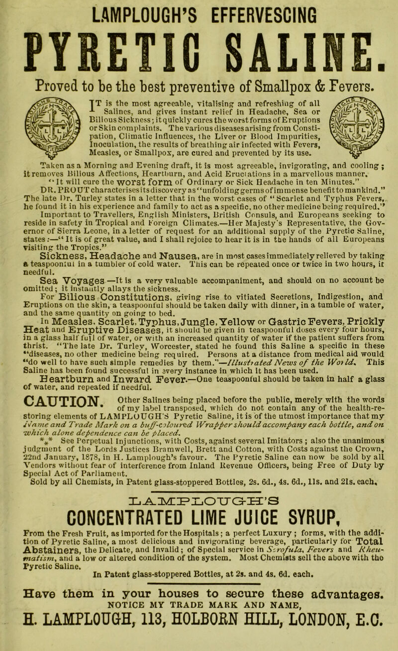 LAMPLOUGH’S EFFERVESCING PYRETIC SALINE. Proved to be the best preventive of Smallpox & Fevers. TT is the most agreeable, vitalising and refreshing of all Salines, and gives instant relief in Headache, Sea or Bilious Sickness; it quickly cures the worst forms of Eruptions or Skin complaints. The various diseases arising from Consti- pation, Climatic Influences, ihe Liver or Blood Impurities, Inoculation, the results of breathing air infected with Fevers, Measles, or Smallpox, are cured and prevented by its use. Taken as a Morning and Evening draft, it is most agreeable, invigorating, and cooling ; it removes Bilious Affections, Heartimrn, and Acid Eructations in a marvellous manner. “It will cure the worst form of Ordinary or Sick Headache in ten Minutes.” DR. PRO UT characterises its discovery as “unfolding germs of immense benefit to mankind.” The late Dr. Turley states in a letter that in the worst cases of “ Scarlet and Typhus Fevers, he found it in his experience and family to act as a specific, no other medicine being required.” Important to Travellers, English Ministers, British Consuls, and Europeans seeking to reside in safety in Tropical and Foreign Climates.—Her Majesty's Representative, the Gov- ernor of Sierra Leone, in a letter of request for an additional supply of the Pyretic Saline, states:—“ It is of great value, and I shall rejoice to hear it is in the hands of all Europeans visiting the Tropics.” Sickness, Headache and Nausea, are in most cases immediately relieved by taking a teaspooniut in a tumbler of cold water. This can be repeated once or twice in two hours, it needful. Sea Voyage3—It is a very valuable accompaniment, and should on no account be omitted ; it instantly allays the sickness. For Bilious Constitutions, giving rise to vitiated Secretions, Indigestion, and Eruptions on the skin, a teaspoonful should be taken daily with dinner, in a tumble of water, and the same quantity on going to bed. in Measles. Scarlet, Typhus, Jungle, Yellow or Gastric Fevers, Prickly Heat and Eruptive Diseases, it should be given in teaspoonful doses every four hours, in a glass half full of water, or with an increased quantity of water if the patient suffers from thrist. “The late Dr. Turley, Worcester, stated he found this Saline a specific in these “diseases, no other medicine being required. Persons at a distance from medical aid would “do well to have sucli simple remedies by them.”—Illusttated News of the Woi Id. This Saline has been found successful in every instance in which It has been used. Heartburn and Inward Fever.—One teaspoonful should be taken in half a glass of water, and repeated if needful. Q ATTTTON Other Salines being placed before the public, merely with the words * of my label transposed, which do not contain any of the health-re- storing elements of LAMPLOUGH'S Pyretic Saline, it is of the utmost importance that my Name and Trade Mark on a buff-coloured Wrapper should accompany each bottle, and on •uohich alone dependence can be placed. *** See Perpetual Injunctions, with Costs, against several Imitators ; also the unanimous judgment of the Lords Justices Bramwell, Brett and Cotton, with Costs against the Crown, 22nd January, 1878, in H. Lamplough’s favour. The Pyretic Saline can now be sold by all Vendors without fear of interference from Inland Revenue Officers, being Free of Duty by Special Act of Parliament. Sold by all Chemists, in Patent glass-stoppered Bottles, 2s. 6d., 4s. 6d., 11s. and 21s. each. Xj^nynDPXjOTTO-Hi’S CONCENTRATED LIME JUICE SYRUP, From the Fresh Fruit, as imported for the Hospitals; a perfect Luxury ; forms, with the addi- tion of Pyretic Saline, a most delicious aud invigorating beverage, particularly for Total Abstainers, the Delicate, and Invalid; of Special service in Scrofula, Fevers and Rheu- matism, and a low or altered condition of the system. Most Chemists sell the above with the Pyretic Saline. In Patent glass-stoppered Bottles, at 2s. and 4s. 6d. each. Have them in your houses to secure these advantages. NOTICE MY TRADE MARK AND NAME, H. LAMPLOUGH, 113, HOLBORN HILL, LONDON, E.C.