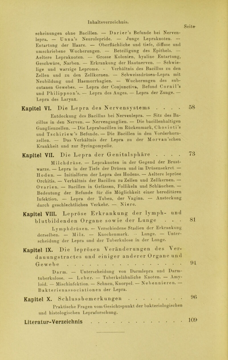 Seite- scheinungen ohne Bacillen. — Darier’s Befunde bei Nerven- lepra. — Unna’s Neurolepride. — Junge Lepraknoten. — Entartung der Haare. — Oberflächliche und tiefe, diffuse und umschriebene Wucherungen. — Beteiligung des Epithels. — Aeltere Lepraknoten. — Grosse Kolonien, hyaline Entartung, Geschwüre, Narben. — Erkrankung der Hautnerven. — Schwie- lige und warzige Leprome. - Verhältnis des Bacillus zu den Zellen und zu den Zellkernen. — Schweissdriisen-Lepra mit Neubildung und Haemorrhagien. — Wucherungen des sub- cutanen Gewebes. — Lepra der Conjunctiva, Befund Cornil’s und Philip pson’s. — Lepra des Auges. — Lepra der Zunge. — Lepra des Larynx. Kapitel VI. Die Lepra des Nervensystems .... Entdeckung des Bacillus bei Nervenlepra. — Sitz des Ba- cillus in den Nerven. — Nervenganglien. — Hie bacillenhaltigen Ganglienzellen. — Hie Leprabacillen im Rückenmark, Chosioti’s und Tschiriew’s Befunde. — Hie Bacillen in den Vorderhorn- zellen. — Has Verhältnis der Lepra zu der Morvan’schen Krankheit und zur Syringomyelie. Kapitel VII. Die Lepra der Genitalsphäre .... Milchdrüse. — Lepraknoten in der Gegend der Brust- warze. — Lepra in der Tiefe der Brüsen und im Brüsensekret — Hoden. — Initialform der Lepra des Hodens. — Aeltere lepröse Orchitis. — Verhältnis der Bacillen zu Zellen und Zellkernen. — Ovarien. — Bacillen in Gefässen, Follikeln und Schläuchen. — Bedeutung der Befunde für die Möglichkeit einer hereditären Infektion. — Lepra der Tuben, der Vagina. — Ansteckung durch geschlechtlichen Verkehr. — Niere. Kapitel VIII. Lepröse Erkrankung der lympli- und blutbildenden Organe sowie der Lunge . . • Ly mp hdr üsen. — Verschiedene Stadien der Erkrankung derselben. — Milz. — Knochenmark. -- Lunge. — Unter- scheidung der Lepra und der Tuberkulose in der Lunge. Kapitel IX. Die leprösen Yerän derungen des Yer- dauungstractes und einiger and erer Grgane und Gewebe Harm. — Unterscheidung von Harmlepra und Harm- tuberkulose. — Leber. — luberkelähnliche Knoten. Amy- loid. — Mischinfektion. — Sehnen, Knorpel. — Nebennieren. Bakterienassociationen der Lepra. Kapitel X. Schlussbemerkungen Praktische Fragen vom Gesichtspunkt der bakteriologischen und histologischen Lepraforschung. Literatur-Verzeichnis 58 73 81 91 96 109