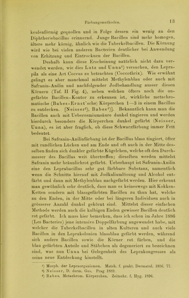 Färbuncrsmethoden. o 13 keulenförmig gequollen und in Folge dessen ein wenig an den Diphtlieriebacillus erinnernd. Junge Bacillen sind mehr homogen, ältere mehr körnig, ähnlich wie die T uberkelbacillen. Die Körnung wird wie bei vielen anderen Bacterien deutlicher bei Anwendung von Erhitzung und Eintrocknen der Bacillen. Deshalb kann diese Erscheinung natürlich nicht dazu ver- wendet werden, wie dies Lutz und Unna1) versuchen, den Lepra- pilz als eine Art Coccus zu betrachten (Coccothrix). Wie erwähnt gelingt es aber manchmal mittelst Methylenblau oder auch mit Safranin-Anilin und nachfolgender Jodbehandlung ausser diesen Körnern (Taf. II Fig. 4), neben welchen öfters noch die un- gefärbte Bacillen-Kontor zu erkennen ist, wirkliche metachro- matische (Bah es-Ern st’sehe) Körperchen 1—3 in einem Bacillus zu entdecken. [Neiss er2), Babes3)]. Bekanntlich kann man die Bacillen auch mit Ueberosmiumsäure dunkel tingieren und werden hierdurch besonders die Körperchen dunkel gefärbt (Neisser, Unna), es ist aber fraglich, ob diese Schwarzfärbung immer Fett bedeutet. Bei Safranin-Anilinfärbung ist der Bacillus blass tingiert, öfter mit rundlichen Lücken und am Ende und oft auch in der Mitte des- selben finden sich dunkler gefärbte Kügelchen, welche oft den Durch- messer des Bacillus weit übertreffen; dieselben werden mittelst Safranin mehr bräunlichrot gefärbt. Ueberhaupt ist Safranin-Anilin eine den Leprabacillus sehr gut färbbare Substanz, namentlich wenn die Schnitte hierauf mit Jodkaliumlösung und Alcohol ent- färbt und dann mit Methylenblau nachgefärbt werden. Hier erkennt man gewöhnlich sehr deutlich, dass man es keineswegs mit Kokken- Ketten sondern mit blassgefärbten Bacillen zu thun hat, welche an den Enden, in der Mitte oder bei längeren Individuen auch in grösserer Anzahl dunkel gekörnt sind. Mittelst dieser einfachen Methode werden auch die kolbigen Enden gewisser Bacillen deutlich rot gefärbt. Ich muss hier bemerken, dass ich schon im Jahre 1886 (Les Bacteries) jene inteusive Doppelfärbung angewendet habe, mit welcher die Tuberkelbacillen in alten Kulturen und auch viele Bacillen in den Leprakolonien blassblau gefärbt werden, während sich andere Bacillen sowie die Körner rot färben, und die blau gefärbten Anteile und Stäbchen als degeneriert zu bezeichnen sind, was nun Unna bei Gelegenheit des Leprakongresses als seine neue Entdeckung hinstellt. A) Morph, der Lepraorganismen. Matsh. f. prakt. Dermatol. 1886. 77. 8) Neisser, D. derm. Ges. Prag 1889. 3) Babes. Metachrom. Körperchen. Zeitschr. f. Hyg. 1896.