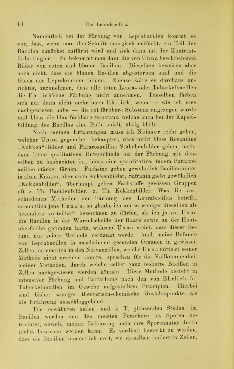 Namentlich bei der Färbung von Leprabacillen kommt es vor, dass, wenn man den Schnitt energisch entfärbt, ein Teil der Bacillen zunächst entfärbt wird und sich dann mit der Kontrast- farbe tingiert. So bekommt man dann die von Unna beschriebenen Bilder von roten und blauen Bacillen. Dieselben beweisen aber noch nicht, dass die blauen Bacillen abgestorben sind und die Cfloea der Leprakolonien bilden. Ebenso wäre es durchaus un- richtig, anzunehmen, dass alle toten Lepra- oder Tuberkelbacillen die Ehrlich’sche Färbung nicht annehmen. Dieselben färben sich nur dann nicht mehr nach Ehrlich, wenn — wie ich dies nachgewiesen habe — die rot färbbare Substanz angezogen wurde und bloss die blau färbbare Substanz, welche auch bei der Kapsel- bildung des Bacillus eine Bolle spielt, übrig bleibt. Nach meinen Erfahrungen muss ich Neisser recht geben, welcher Unna gegenüber behauptet, dass nicht bloss Rosaniline „Kokken“-Bilder und Pararosaniline Stäbchenbilder geben, nach- dem keine qualitativen Unterschiede bei der Färbung mit den- selben zu beobachten ist, bloss eine quantitative, indem Pararos- aniline stärker färben. Fuchsine geben gewöhnlich Bacillenbilder in alten Knoten, aber auch Kokkenbilder, Safranin giebt gewöhnlich „Kokkenbilder“, überhaupt geben Farbstoffe gewissen Gruppen oft z. Th. Bacillenbilder, z. Th. Kokkenbilder. Was die ver- schiedenen Methoden der Färbung des Leprabacillus betrifft, namentlich jene Unna’s, so glaube ich um so weniger dieselben als besonders vorteilhaft bezeichnen zu dürfen, als ich ja vor L:nna die Bacillen in der Wurzelscheide der Haare sowie an der Plaut- oberfläche gefunden hatte, während Unna meint, dass dieser Be- fund nur seiner Methode verdankt werde. Auch meine Belunde von Leprabacillen in anscheinend gesunden Organen in gewissen Zellen, namentlich m den Nervenzellen, welche Unna mittelst seiner Methode nicht ersehen konnte, sprechen für die ollkommenheit meiner Methoden, durch welche selbst ganz isolierte Bacillen in Zellen nachgewiesen werden können. Diese Methode besteht in o intensiver Färbung und Entfärbung nach den von Ehrlich für Tuberkelbacillen im Gewebe aufgestellten Principien. Hierbei sind bisher weniger theoretisch-chemische Gesichtspunkte als die Erfahrung ausschlaggebend. Die erwähnten hellen und z. T. glänzenden Stellen im Bacillus werden von den meisten Porschern als Sporen be- trachtet, obwohl meiner Erfahrung nach ihre Sporennatur duich nichts bewiesen werden kann. Es verdient bemerkt zu werden, dass die Bacillen namentlich dort, wo dieselben isoliert in Zellen,