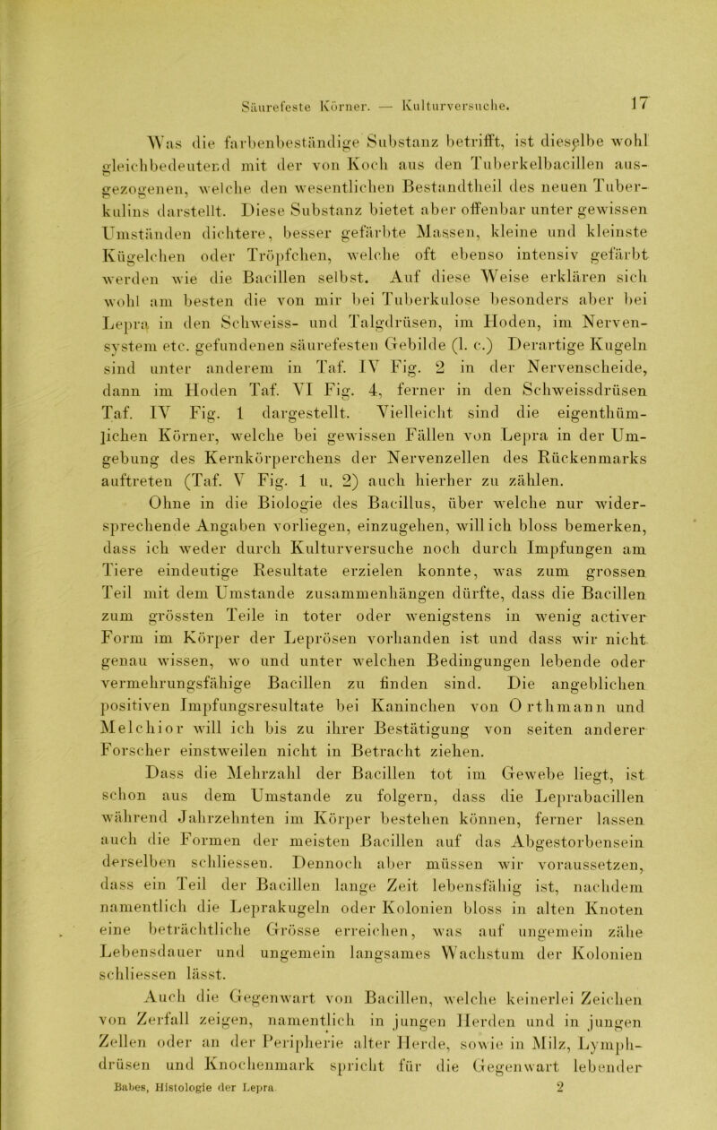 Was die fa ibenbeständige Substanz betrifft, ist dieselbe wohl gleichbedeutend mit der von Koch aus den Tuberkelbacillen aus- c* gezogenen, welche den wesentlichen Bestandteil des neuen Tuber- kulins darstellt. Diese Substanz bietet aber offenbar unter gewissen Umständen dichtere, besser gefärbte Massen, kleine und kleinste Kügelchen oder Tröpfchen, welche oft ebenso intensiv gefärbt werden wie die Bacillen selbst. Auf diese Weise erklären sich wohl am besten die von mir bei Tuberkulose besonders aber bei Lepra in den Schweiss- und Talgdrüsen, im Hoden, im Nerven- system etc. gefundenen säurefesten Gebilde (1. c.) Derartige Kugeln sind unter anderem in Taf. IV Fig. 2 in der Nervenscheide, dann im Hoden Taf. VI Fig. 4, ferner in den Schweissdrüsen Taf. IV Fig. 1 dargestellt. Vielleicht sind die eigentüm- lichen Körner, welche bei gewissen Fällen von Lepra in der Um- gebung des Kernkörperchens der Nervenzellen des Rückenmarks auftreten (Taf. V Fig. 1 u. 2) auch hierher zu zählen. Ohne in die Biologie des Bacillus, über welche nur wider- sprechende Angaben vorliegen, einzugehen, will ich bloss bemerken, dass ich weder durch Kulturversuche noch durch Impfungen am Tiere eindeutige Resultate erzielen konnte, was zum grossen Teil mit dem Umstande Zusammenhängen dürfte, dass die Bacillen zum grössten Teile in toter oder wenigstens in wenig activer Form im Körper der Leprösen vorhanden ist und dass wir nicht genau wissen, wo und unter welchen Bedingungen lebende oder vermehrungsfähige Bacillen zu finden sind. Die angeblichen positiven Impfungsresultate bei Kaninchen von Orthmann und Melchior will ich bis zu ihrer Bestätigung von seiten anderer Forscher einstweilen nicht in Betracht ziehen. Dass die Mehrzahl der Bacillen tot im Gewebe liegt, ist schon aus dem Umstande zu folgern, dass die Leprabacillen während Jahrzehnten im Körper bestehen können, ferner lassen auch die Formen der meisten Bacillen auf das Abgestorbensein derselben schliessen. Dennoch aber müssen wir voraussetzen, dass ein leil der Bacillen lange Zeit lebensfähig ist, nachdem namentlich die Leprakugeln oder Kolonien bloss in alten Knoten eine beträchtliche Grösse erreichen, was auf ungemein zähe Lebensdauer und ungemein langsames Wachstum der Kolonien schliessen lässt. Audi die Gegenwart von Bacillen, welche keinerlei Zeichen von Zerfall zeigen, namentlich in jungen Herden und in jungen Zellen oder an der Peripherie alter Herde, sowie in Milz, Lymph- drüsen und Knochenmark spricht für die Gegenwart lebender 2 Babes, Histologie der Lepra