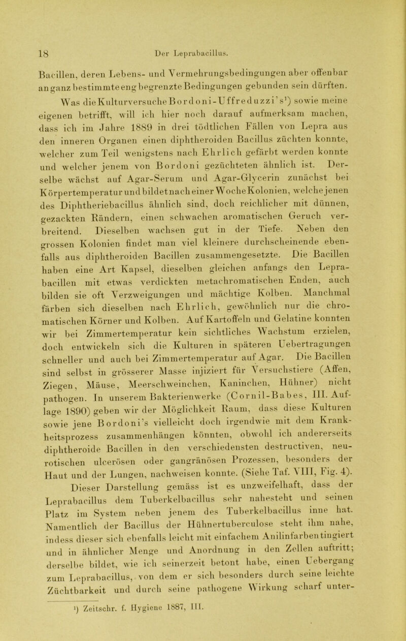 Bacillen, deren Lebens- und Vermehrungsbedingungen aber offenbar anganz bestimmte eng begrenzte Bedingungen gebunden sein dürften. Was die Kulturversuche B or d o ni - U f fr e d uzzi s1) sowie meine eigenen betrifft, will ich hier noch darauf aufmerksam machen, dass ich im Jahre 1889 in drei tüdtlichen Fällen von Lepra aus den inneren Organen einen diphtheroiden Bacillus züchten konnte, welcher zum Teil wenigstens nach Ehrlich gefärbt werden konnte und welcher jenem von Bordoni gezüchteten ähnlich ist. Der- selbe wächst auf Agar-Serum und Agar-Glycerin zunächst bei Körpertemperatur und bildet nach einer Woche Kolonien, welche jenen des Diphtheriebacillus ähnlich sind, doch reichlicher mit dünnen, gezackten Rändern, einen schwachen aromatischen Geruch ver- breitend. Dieselben wachsen gut in der Tiefe. Neben den grossen Kolonien findet man viel kleinere durchscheinende eben- falls aus diphtheroiden Bacillen zusammengesetzte. Die Bacillen haben eine Art Kapsel, dieselben gleichen anfangs den Lepra- bacillen mit etwas verdickten metachromatischen Enden, auch bilden sie oft Verzweigungen und mächtige Kolben. Manchmal färben sich dieselben nach Ehrlich, gewöhnlich nur die chro- matischen Körner und Kolben. Auf Kartoffeln und Gelatine konnten wir bei Zimmertemperatur kein sichtliches Wachstum erzielen, doch entwickeln sich die Kulturen in späteren Uebeitiagungen schneller und auch bei Zimmertemperatur auf Agar. The Bacillen sind selbst in grösserer Masse injiziert für Versuchstiere (Affen, Ziegen, Mäuse, Meerschweinchen, Kaninchen, Hühner) nicht pathogen. Tn unserem Bakterienwerke (C ornil-B ab es, IIL Auf- lage 1890) geben wir der Möglichkeit Raum, dass diese Kulturen sowie jene Bordoni’s vielleicht doch irgendwie mit dem Krank- heitsprozess Zusammenhängen könnten, obwohl ich andererseits diphtheroide Bacillen m den verschiedensten destiucti\ en, neu- rotischen ulcerösen oder gangränösen Prozessen, besonders der Haut und der Lungen, nachweisen konnte. (Siehe Taf. \ III, Fig. 4). Dieser Darstellung gemäss ist es unzweifelhaft, dass der Leprabacillus dem Tuberkelbacillus sehr nahesteht und seinen Platz im System neben jenem des Tuberkelbacillus inne hat. Namentlich der Bacillus der Hühnertuberculose steht ihm nahe, iudess dieser sich ebenfalls leicht mit einfachem Anilinfarbentingiert d in ähnlicher Menge und Anordnung in den Zellen auftritt; an derselbe bildet, wie ich seinerzeit betont habe, einen Uebergang zum Leprabacillus, von dem er sich besonders durch seine leichte Züchtbarkeit und durch seine pathogene Wirkung scharf unter- !) Zeitschr. f. Hygiene 1887, III.
