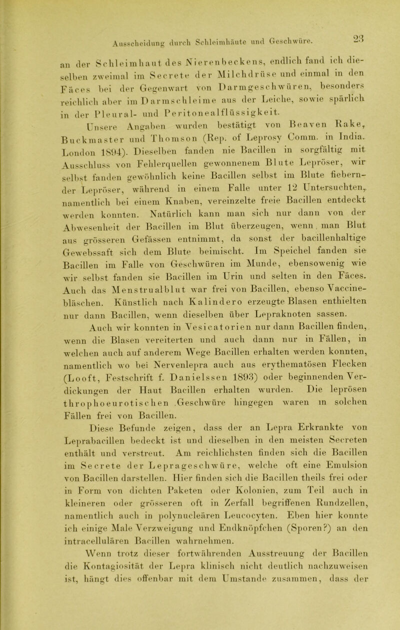 Ausscheidung durch Schleimhäute und Geschwüre. an der Schleimhaut des Nierenbeckens, endlich fand ich die- selben zweimal im Secrete der Milchdrüse und einmal in den Fäces bei der Gegenwart von Darmgeschwüren, besonders reichlich aber im D armschleime aus der Leiche, sowie spärlich in der Pleural- und Peritonealflüssigkeit. Unsere Angaben wurden bestätigt von Beaven Rakey Buckmaster und Thomson (Rep. of Leprosy Comm. in India.. London 1894). Dieselben fanden nie Bacillen in sorgfältig mit Ausschluss von Fehlerquellen gewonnenem Blute Lepröser, wir selbst fanden gewöhnlich keine Bacillen selbst im Blute fiebern- der Lepröser, während in einem Falle unter 12 Untersuchten,, namentlich bei einem Knaben, vereinzelte freie Bacillen entdeckt werden konnten. Natürlich kann man sich nur dann von der Abwesenheit der Bacillen im Blut überzeugen, wenn. man Blut aus grösseren Gelassen entnimmt, da sonst der bacillenhaltige Gewebssaft sich dem Blute beimischt. Im Speichel fanden sie Bacillen im Falle von Geschwüren im Munde, ebensowenig wie wir selbst fanden sie Bacillen im Urin und selten in den Fäces. Auch das Menst.ru alblut war frei von Bacillen, ebenso Vaccine- bläschen. Künstlich nach Kalindero erzeugte Blasen enthielten nur dann Bacillen, wenn dieselben über Lepraknoten sassen. Auch wir konnten in Vesicatorien nur dann Bacillen finden, wenn die Blasen vereiterten und auch dann nur in Fällen, in welchen auch auf anderem Wege Bacillen erhalten werden konnten, namentlich wo bei Nervenlepra auch aus erythematösen Flecken (Looft, Festschrift f. Danielssen 1893) oder beginnenden Ver- dickungen der Haut Bacillen erhalten wurden. Die leprösen throphoeurotischen .Geschwüre hingegen waren in solchen Fällen frei von Bacillen. Diese Befunde zeigen, dass der an Lepra Erkrankte von Leprabacillen bedeckt ist und dieselben in den meisten Secreten enthält und verstreut. Am reichlichsten finden sich die Bacillen im Secrete der Leprageschwüre, welche oft eine Emulsion von Bacillen darstellen. Liier finden sich die Bacillen tlieils frei oder in Form von dichten Paketen oder Kolonien, zum Teil auch in kleineren oder grösseren oft in Zerfall begriffenen Rundzellen, namentlich auch in polynucleären Leucocyten. Eben hier konnte ich einige Male Verzweigung und Endknöpfchen (Sporen?) an den intracellulären Bacillen wahrnehmen. Wenn trotz dieser fortwährenden Ausstreuung der Bacillen die Kontagiosität der Lepra klinisch nicht deutlich nachzuweisen ist, hängt dies offenbar mit dem Umstande zusammen, dass der