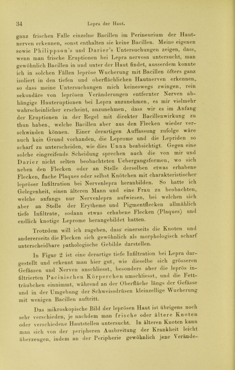 ganz frischen Falle einzelne Bacillen im Perineurium der Haut- nerven erkennen, sonst enthalten sie keine Bacillen. Meine eigenen sowie Philippson’s und Darier’s Untersuchungen zeigen, dass,, wenn man frische Eruptionen hei Lepra nervosa untersucht, man gewöhnlich Bacillen in und unter der Haut findet, ausserdem konnte ich in solchen Fällen lepröse Wucherung mit Bacillen öfters ganz isoliert m den tiefen und oberflächlichen Hautnerven erkennen,, so dass meine Untersuchungen mich keineswegs zwingen, rein sekundäre von leprösen Veränderungen entfernter Nerven ab- hängige Hauteruptionen bei Lepra anzunehmen, es mir vielmehr wahrscheinlicher erscheint, anzunehmen, dass wir es im Anfang der Eruptionen in der Kegel mit direkter Bacillenwirkung zu thun haben, welche Bacillen aber aus den Flecken wieder ver- schwinden können. Einer derartigen Auffassung zufolge wäre auch kein Grund vorhanden, die Leprome und die Lepriden so scharf zu unterscheiden, wie dies Unna beabsichtigt. Gegen eine solche eingreifende Scheidung sprechen auch die von mir und Darier nicht selten beobachteten Uebergangsformen, wo sich neben den Flecken oder an Stelle derselben etwas erhabene Flecken, flache Plaques oder selbst Knötchen mit charakteristischer lepröser Infiltration bei Nervenlepra heranbilden. So hatte ich Gelegenheit, einen älteren Mann und eine Frau zu beobachten, welche anfangs nur Nervenlepra aufwiesen, bei welchen sich aber an Stelle der Erytheme und Pigmentflecken allmählich tiefe Infiltrate, sodann etwas erhabene Flecken (Plaques) und endlich knotige Leprome herangebildet hatten. Trotzdem will ich zugeben, dass' einerseits die Knoten und andererseits die Flecken sich gewöhnlich als morphologisch scharf unterscheidbare pathologische Gebilde darstellen. In Figur 2 ist eine derartige tiefe Infiltration bei Lepra dar- gestellt und erkennt man hier gut, wie dieselbe sich grösseren Gefässen und Nerven anschliesst, besonders aber die leprös in- filtrierten Pacinischen Körperchen umschliesst, und die Fett- träubchen einnimmt, während an der Oberfläche längs der Gefässe und in der Umgebung der Schweissdrüsen kleinzellige Wucherung mit wenigen Bacillen aultritt. Das mikroskopische Bild der leprösen Haut ist übrigens noch verschieden, je nachdem man frische oder ältere Knoten verschiedene Hautstellen untersucht, ln älteren Knoten kann sich von der peripheren Ausbreitung der Krankheit leicht sehr oder man überzeugen, indem an der Peripherie gewöhnlich jene Verände-