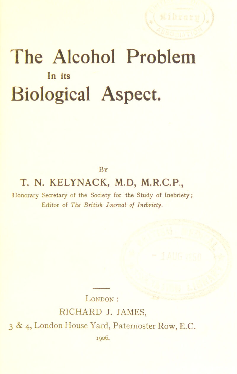 In its Biological Aspect. By T. N. KELYNACK, M.D, M.R.C.P., Honorary Secretary of the Society for the Study of Inebriety; Editor of The British Journal of Inebriety. London : RICHARD J. JAMES, 3 & 4, London House Yard, Paternoster Row, E.C. 1906.