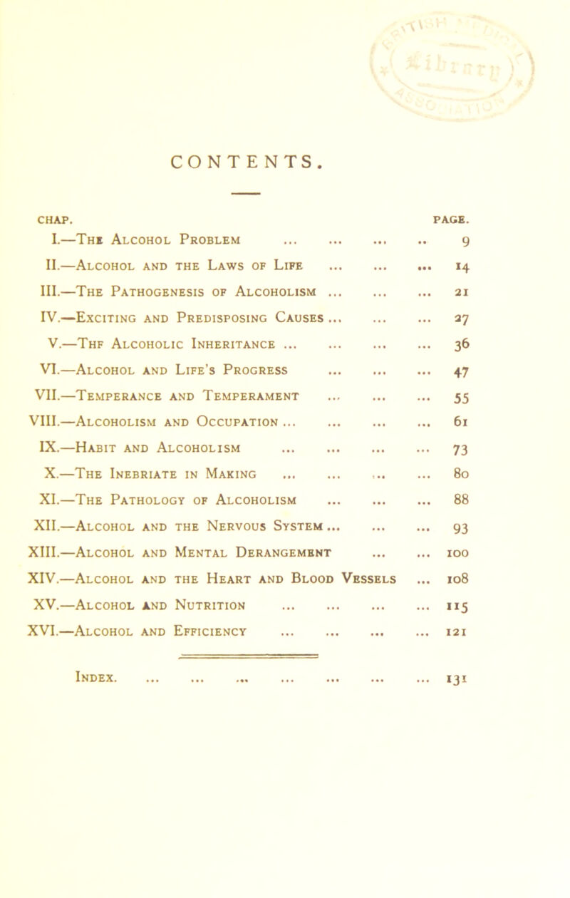 CONTENTS CHAP. I.—The Alcohol Problem • • • PAGE. 9 II.—Alcohol and the Laws of Life ... • •• 14 III.—The Pathogenesis of Alcoholism ... ... 21 IV.—Exciting and Predisposing Causes ... ... 27 V.—Thf Alcoholic Inheritance ... 36 VI.—Alcohol and Life’s Progress ... 47 VII.—Temperance and Temperament ... 55 VIII.—Alcoholism and Occupation ... 6l IX.—Habit and Alcoholism ... 73 X.—The Inebriate in Making ... 80 XI.—The Pathology of Alcoholism ... 88 XII.—Alcohol and the Nervous System ... ... 93 XIII.—Alcohol and Mental Derangement ... 100 XIV.—Alcohol and the Heart and Blood Vessels 108 XV.—Alcohol and Nutrition ... ”5 XVI.—Alcohol and Efficiency ... 12 I Index ... 131