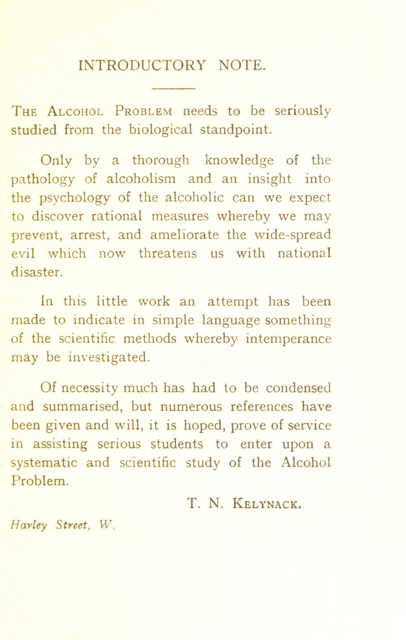 INTRODUCTORY NOTE. The Alcohol Problem needs to be seriously studied from the biological standpoint. Only by a thorough knowledge of the pathology of alcoholism and an insight into the psychology of the alcoholic can we expect to discover rational measures whereby we may prevent, arrest, and ameliorate the wide-spread evil which now threatens us with national disaster. In this little work an attempt has been made to indicate in simple language something of the scientific methods whereby intemperance may be investigated. Of necessity much has had to be condensed and summarised, but numerous references have been given and will, it is hoped, prove of service in assisting serious students to enter upon a systematic and scientific study of the Alcohol Problem. T. N. Kelynack. Harley Street, W.