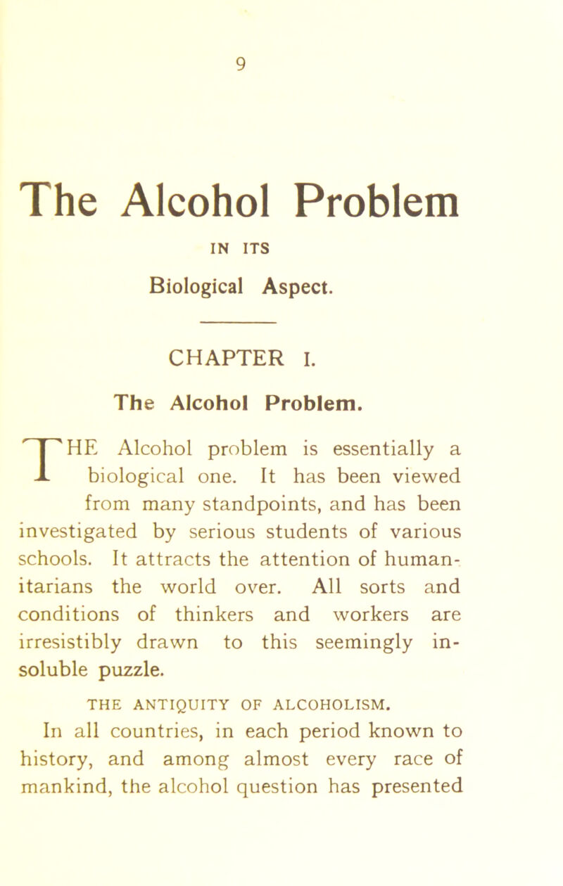 The Alcohol Problem IN ITS Biological Aspect. CHAPTER I. The Alcohol Problem. THE Alcohol problem is essentially a biological one. It has been viewed from many standpoints, and has been investigated by serious students of various schools. It attracts the attention of human- itarians the world over. All sorts and conditions of thinkers and workers are irresistibly drawn to this seemingly in- soluble puzzle. THE ANTIQUITY OF ALCOHOLISM. In all countries, in each period known to history, and among almost every race of mankind, the alcohol question has presented