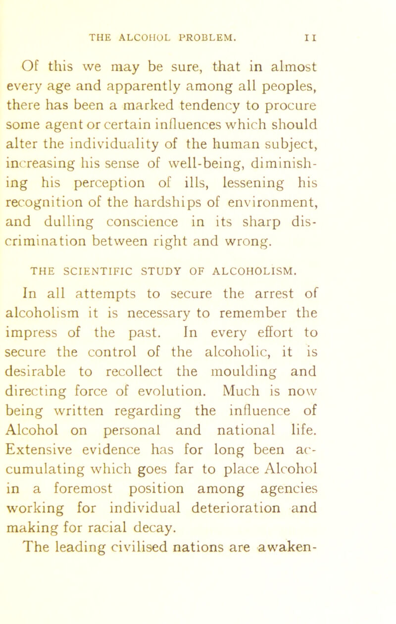 Of this we may be sure, that in almost every age and apparently among all peoples, there has been a marked tendency to procure some agent or certain influences which should alter the individuality of the human subject, increasing his sense of well-being, diminish- ing his perception of ills, lessening his recognition of the hardships of environment, and dulling conscience in its sharp dis- crimination between right and wrong. THE SCIENTIFIC STUDY OF ALCOHOLISM. In all attempts to secure the arrest of alcoholism it is necessary to remember the impress of the past. In every effort to secure the control of the alcoholic, it is desirable to recollect the moulding and directing force of evolution. Much is now being written regarding the influence of Alcohol on personal and national life. Extensive evidence has for long been ac- cumulating which goes far to place Alcohol in a foremost position among agencies working for individual deterioration and making for racial decay. The leading civilised nations are awaken-