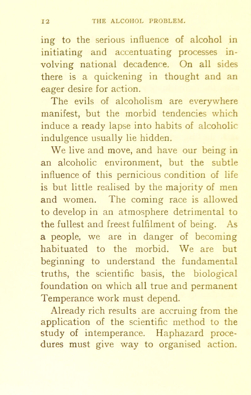 ing to the serious influence of alcohol in initiating and accentuating processes in- volving national decadence. On all sides there is a quickening in thought and an eager desire for action. The evils of alcoholism are everywhere manifest, but the morbid tendencies which induce a ready lapse into habits of alcoholic indulgence usually lie hidden. We live and move, and have our being in an alcoholic environment, but the subtle influence of this pernicious condition of life is but little realised by the majority of men and women. The coming race is allowed to develop in an atmosphere detrimental to the fullest and freest fulfilment of being. As a people, we are in danger of becoming habituated to the morbid. We are but beginning to understand the fundamental truths, the scientific basis, the biological foundation on which all true and permanent Temperance work must depend. Already rich results are accruing from the application of the scientific method to the study of intemperance. Haphazard proce- dures must give way to organised action.