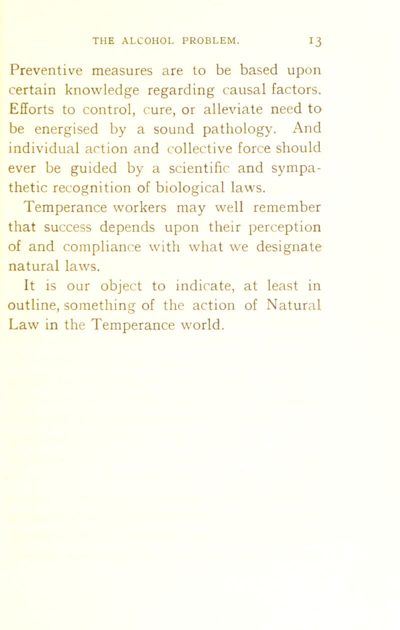 Preventive measures are to be based upon certain knowledge regarding causal factors. Efforts to control, cure, or alleviate need to be energised by a sound pathology. And individual action and collective force should ever be guided by a scientific and sympa- thetic recognition of biological laws. Temperance workers may well remember that success depends upon their perception of and compliance with what we designate natural laws. It is our object to indicate, at least in outline, something of the action of Natural Law in the Temperance world.