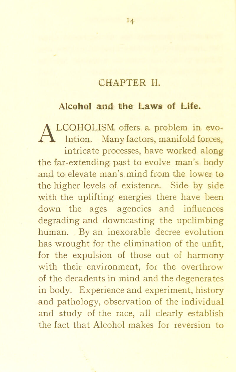 H CHAPTER II. Alcohol and the Laws of Life. ALCOHOLISM offers a problem in evo- lution. Many factors, manifold forces, intricate processes, have worked along the far-extending past to evolve man’s body and to elevate man’s mind from the lower to the higher levels of existence. Side by side with the uplifting energies there have been down the ages agencies and influences degrading and downcasting the upclimbing human. By an inexorable decree evolution has wrought for the elimination of the unfit, for the expulsion of those out of harmony with their environment, for the overthrow of the decadents in mind and the degenerates in body. Experience and experiment, history and pathology, observation of the individual and study of the race, all clearly establish the fact that Alcohol makes for reversion to