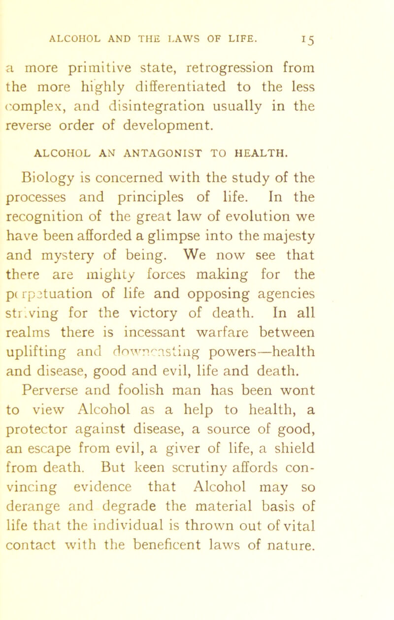 a more primitive state, retrogression from the more highly differentiated to the less complex, and disintegration usually in the reverse order of development. ALCOHOL AN ANTAGONIST TO HEALTH. Biology is concerned with the study of the processes and principles of life. In the recognition of the great law of evolution we have been afforded a glimpse into the majesty and mystery of being. We now see that there are mighty forces making for the p< rpetuation of life and opposing agencies striving for the victory of death. In all realms there is incessant warfare between uplifting and downcasting powers—health and disease, good and evil, life and death. Perverse and foolish man has been wont to view Alcohol as a help to health, a protector against disease, a source of good, an escape from evil, a giver of life, a shield from death. But keen scrutiny affords con- vincing evidence that Alcohol may so derange and degrade the material basis of life that the individual is thrown out of vital contact with the beneficent laws of nature.